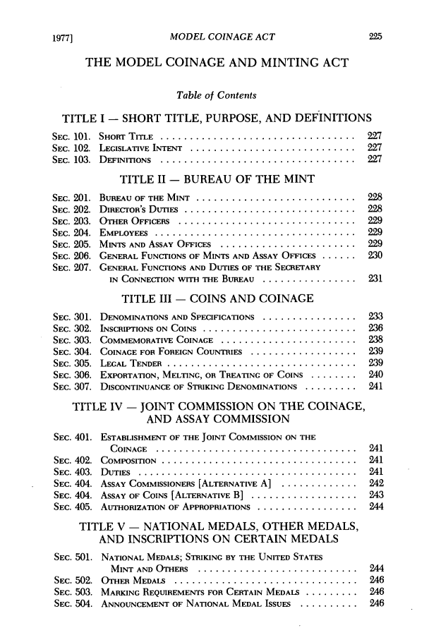 handle is hein.journals/clevslr26 and id is 239 raw text is: 1977]

MODEL COINAGE ACT

THE MODEL COINAGE AND MINTING ACT
Table of Contents
TITLE I - SHORT TITLE, PURPOSE, AND DEFINITIONS
SEC. 101.  SHORT  TITLE  .................................  227
SEC. 102.  LEGISLATIVE INTENT  ............................  227
SEC. 103.  DEFINITIONS  .................................  227
TITLE II - BUREAU OF THE MINT
SEC. 201.  BUREAU OF THE MINT  ...........................  228
SEC. 202.  DIRECTOR'S DUTIES  .............................  228
SEC. 203.  OTHER OFFICERS  ..............................  229
SEC. 204.  EMPLOYEES  ..................................  229
SEC. 205.  MINTS AND ASSAY OFFICES  .......................  229
SEC. 206. GENERAL FUNCTIONS OF MINTS AND ASSAY OFFICES ...... 230
SEC. 207. GENERAL FUNCTIONS AND DUTIES OF THE SECRETARY
IN CONNECTION WITH THE BUREAU ................ 231
TITLE III - COINS AND COINAGE
SEC. 301. DENOMINATIONS AND SPECIFICATIONS ................ 233
SEC. 302.  INSCRIPTIONS ON  COINS  ..........................  236
SEC. 303.  COMMEMORATIVE COINAGE  ........................238
SEC. 304. COINAGE FOR FOREIGN COUNTRIES .................. 239
SEC. 305.  LEGAL  TENDER  ................................  239
SEC. 306. EXPORTATION, MELTING, OR TREATING OF COINS ........... 240
SEC. 307. DISCONTINUANCE OF STRIKING DENOMINATIONS ........... 241
TITLE IV - JOINT COMMISSION ON THE COINAGE,
AND ASSAY COMMISSION
SEC. 401. ESTABLISHMENT OF THE JOINT COMMISSION ON THE
C OINAGE  ..................................  241
SEC. 402.  COMPOSITION  .................................  241
SEC. 403.  DUTIES  .....................................  241
SEC. 404. ASSAY COMMISSIONERS [ALTERNATIVE A] ............. 242
SEC. 404. ASSAY OF COINS [ALTERNATIVE B] .................. 243
SEC. 405. AUTHORIZATION OF APPROPRIATIONS ................. 244
TITLE V - NATIONAL MEDALS, OTHER MEDALS,
AND INSCRIPTIONS ON CERTAIN MEDALS
SEC. 501. NATIONAL MEDALS; STRIKING BY THE UNITED STATES
MINT  AND OTHERS  ...........................  244
SEC. 502.  OTHER  MEDALS  ...............................  246
SEC. 503. MARKING REQUIREMENTS FOR CERTAIN MEDALS ........... 246
SEC. 504. ANNOUNCEMENT OF NATIONAL MEDAL ISSUES ............ 246


