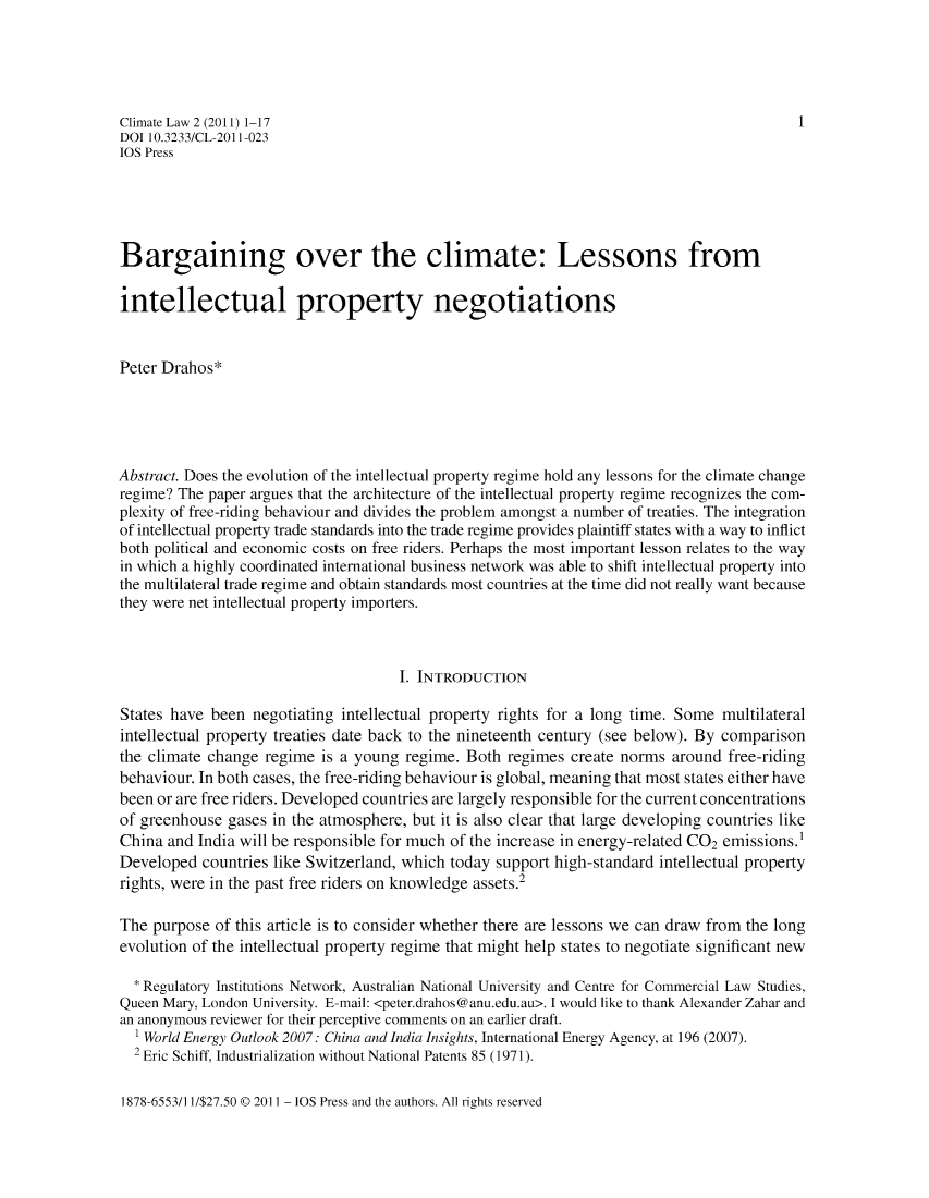 handle is hein.journals/climatla2 and id is 1 raw text is: Climate Law 2 (2011) 1-17                                                             1
DOI 10.3233/CL-2011-023
IOS Press
Bargaining over the climate: Lessons from
intellectual property negotiations
Peter Drahos*
Abstract. Does the evolution of the intellectual property regime hold any lessons for the climate change
regime? The paper argues that the architecture of the intellectual property regime recognizes the com-
plexity of free-riding behaviour and divides the problem amongst a number of treaties. The integration
of intellectual property trade standards into the trade regime provides plaintiff states with a way to inflict
both political and economic costs on free riders. Perhaps the most important lesson relates to the way
in which a highly coordinated international business network was able to shift intellectual property into
the multilateral trade regime and obtain standards most countries at the time did not really want because
they were net intellectual property importers.
I. INTRODUCTION
States have been negotiating intellectual property rights for a long time. Some multilateral
intellectual property treaties date back to the nineteenth century (see below). By comparison
the climate change regime is a young regime. Both regimes create norms around free-riding
behaviour. In both cases, the free-riding behaviour is global, meaning that most states either have
been or are free riders. Developed countries are largely responsible for the current concentrations
of greenhouse gases in the atmosphere, but it is also clear that large developing countries like
China and India will be responsible for much of the increase in energy-related CO2 emissions.1
Developed countries like Switzerland, which today support high-standard intellectual property
rights, were in the past free riders on knowledge assets.2
The purpose of this article is to consider whether there are lessons we can draw from the long
evolution of the intellectual property regime that might help states to negotiate significant new
* Regulatory Institutions Network, Australian National University and Centre for Commercial Law Studies,
Queen Mary, London University. E-mail: <peter.drahos@anu.edu.au>. I would like to thank Alexander Zahar and
an anonymous reviewer for their perceptive comments on an earlier draft.
1 World Energy Outlook 2007: China and India Insights, International Energy Agency, at 196 (2007).
2 Eric Schiff, Industrialization without National Patents 85 (1971).

1878-6553/11/$27.50 @ 2011 - IOS Press and the authors. All rights reserved


