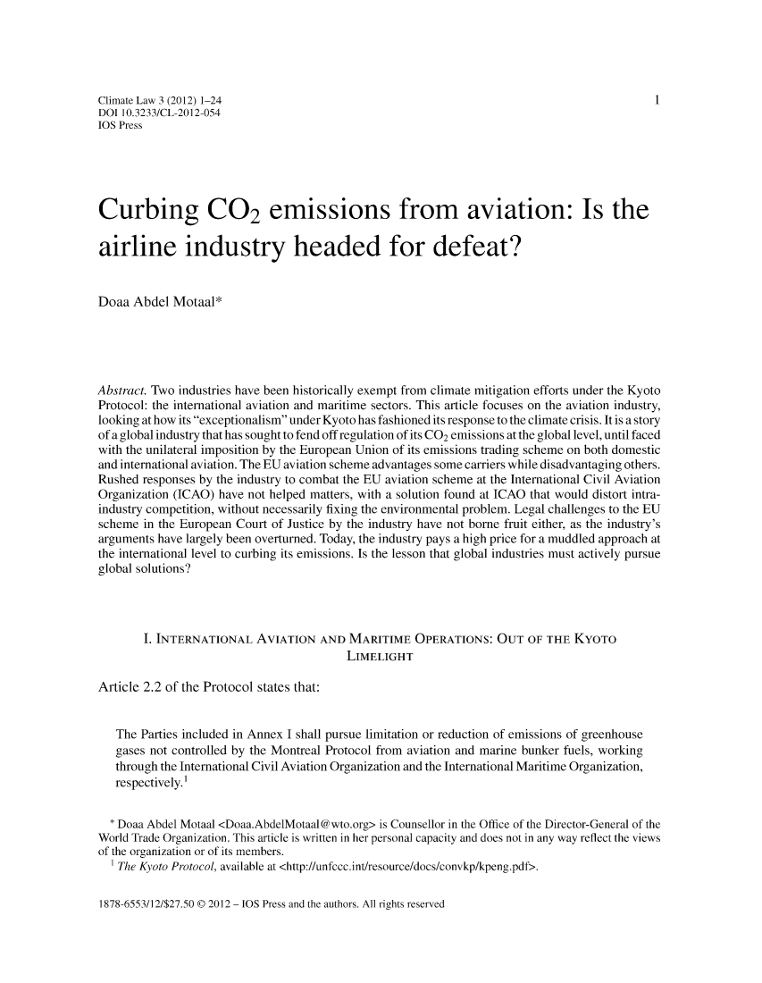 handle is hein.journals/climatla3 and id is 1 raw text is: Climate Law 3 (2012) 1-24                                                              1
DOI 10.3233/CL-2012-054
IOS Press
Curbing CO2 emissions from aviation: Is the
airline industry headed for defeat?
Doaa Abdel Motaal*
Abstract. Two industries have been historically exempt from climate mitigation efforts under the Kyoto
Protocol: the international aviation and maritime sectors. This article focuses on the aviation industry,
looking at how its exceptionalism under Kyoto has fashioned its response to the climate crisis. It is a story
of a global industry that has sought to fend off regulation of its CO2 emissions at the global level, until faced
with the unilateral imposition by the European Union of its emissions trading scheme on both domestic
and international aviation. The EU aviation scheme advantages some carriers while disadvantaging others.
Rushed responses by the industry to combat the EU aviation scheme at the International Civil Aviation
Organization (ICAO) have not helped matters, with a solution found at ICAO that would distort intra-
industry competition, without necessarily fixing the environmental problem. Legal challenges to the EU
scheme in the European Court of Justice by the industry have not borne fruit either, as the industry's
arguments have largely been overturned. Today, the industry pays a high price for a muddled approach at
the international level to curbing its emissions. Is the lesson that global industries must actively pursue
global solutions?
1. INTERNATIONAL AVIATION AND MARITIME OPERATIONS: OUT OF THE KYoTo
LIMELIGHT
Article 2.2 of the Protocol states that:
The Parties included in Annex I shall pursue limitation or reduction of emissions of greenhouse
gases not controlled by the Montreal Protocol from aviation and marine bunker fuels, working
through the International Civil Aviation Organization and the International Maritime Organization,
respectively.I
* Doaa Abdel Motaal <Doaa.AbdelMotaal@wto.org> is Counsellor in the Office of the Director-General of the
World Trade Organization. This article is written in her personal capacity and does not in any way reflect the views
of the organization or of its members.
The Kyoto Protocol, available at <http://unfecc.int/resource/docs/convkp/kpeng.pdf>.

1878-6553/12/$27.50 @ 2012 - IOS Press and the authors. All rights reserved


