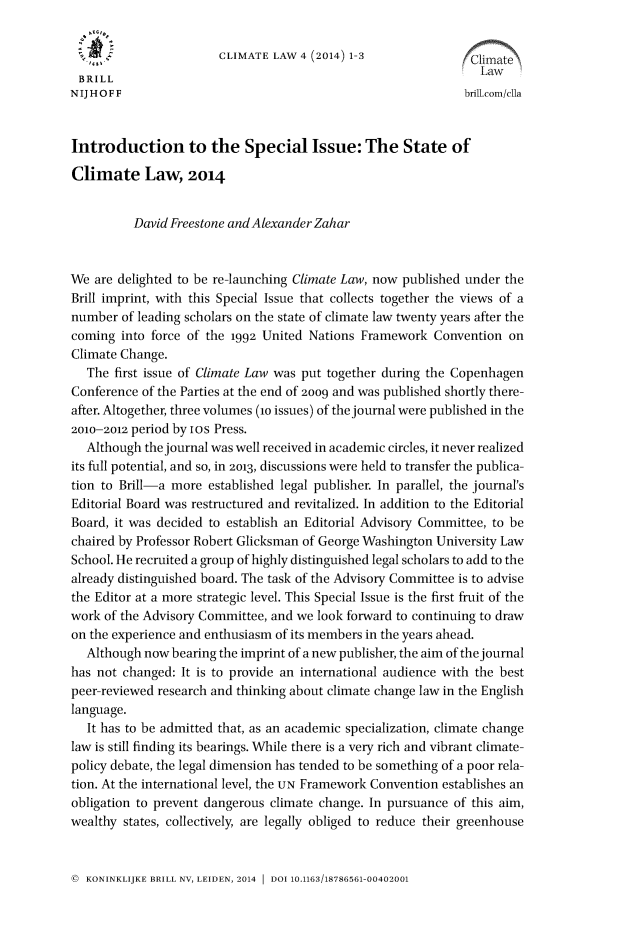 handle is hein.journals/climatla4 and id is 1 raw text is: 

                       CLIMATE LAW 4 (2014) 1-3                       \
                                                                 Law
 BRILL
NIJHOFF                                                       brill.com/cI1a


Introduction to the Special Issue: The State of

Climate Law, 2014


          David Freestone and Alexander Zahar


We are delighted to be re-launching Climate Law, now published under the
Brill imprint, with this Special Issue that collects together the views of a
number of leading scholars on the state of climate law twenty years after the
coming into force of the 1992 United Nations Framework Convention on
Climate Change.
   The first issue of Climate Law was put together during the Copenhagen
Conference of the Parties at the end of 2009 and was published shortly there-
after. Altogether, three volumes (io issues) of the journal were published in the
2010-2012 period by ios Press.
   Although the journal was well received in academic circles, it never realized
its full potential, and so, in 2013, discussions were held to transfer the publica-
tion to Brill-a more established legal publisher. In parallel, the journal's
Editorial Board was restructured and revitalized. In addition to the Editorial
Board, it was decided to establish an Editorial Advisory Committee, to be
chaired by Professor Robert Glicksman of George Washington University Law
School. He recruited a group of highly distinguished legal scholars to add to the
already distinguished board. The task of the Advisory Committee is to advise
the Editor at a more strategic level. This Special Issue is the first fruit of the
work of the Advisory Committee, and we look forward to continuing to draw
on the experience and enthusiasm of its members in the years ahead.
   Although now bearing the imprint of a new publisher, the aim of thejournal
has not changed: It is to provide an international audience with the best
peer-reviewed research and thinking about climate change law in the English
language.
   It has to be admitted that, as an academic specialization, climate change
law is still finding its bearings. While there is a very rich and vibrant climate-
policy debate, the legal dimension has tended to be something of a poor rela-
tion. At the international level, the UN Framework Convention establishes an
obligation to prevent dangerous climate change. In pursuance of this aim,
wealthy states, collectively, are legally obliged to reduce their greenhouse


@ KONINKLIJKE BRILL NV, LEIDEN, 2014  DOI 10.1163/18786561-00402001


