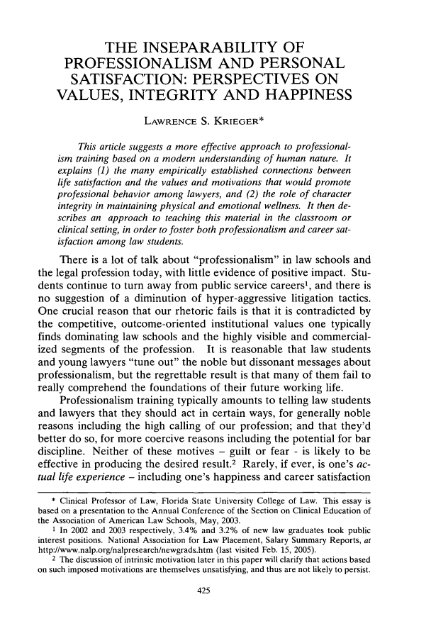 handle is hein.journals/clinic11 and id is 433 raw text is: THE INSEPARABILITY OF
PROFESSIONALISM AND PERSONAL
SATISFACTION: PERSPECTIVES ON
VALUES, INTEGRITY AND HAPPINESS
LAWRENCE S. KRIEGER*
This article suggests a more effective approach to professional-
ism training based on a modern understanding of human nature. It
explains (1) the many empirically established connections between
life satisfaction and the values and motivations that would promote
professional behavior among lawyers, and (2) the role of character
integrity in maintaining physical and emotional wellness. It then de-
scribes an approach to teaching this material in the classroom or
clinical setting, in order to foster both professionalism and career sat-
isfaction among law students.
There is a lot of talk about professionalism in law schools and
the legal profession today, with little evidence of positive impact. Stu-
dents continue to turn away from public service careers1, and there is
no suggestion of a diminution of hyper-aggressive litigation tactics.
One crucial reason that our rhetoric fails is that it is contradicted by
the competitive, outcome-oriented institutional values one typically
finds dominating law schools and the highly visible and commercial-
ized segments of the profession. It is reasonable that law students
and young lawyers tune out the noble but dissonant messages about
professionalism, but the regrettable result is that many of them fail to
really comprehend the foundations of their future working life.
Professionalism training typically amounts to telling law students
and lawyers that they should act in certain ways, for generally noble
reasons including the high calling of our profession; and that they'd
better do so, for more coercive reasons including the potential for bar
discipline. Neither of these motives - guilt or fear - is likely to be
effective in producing the desired result.2 Rarely, if ever, is one's ac-
tual life experience - including one's happiness and career satisfaction
* Clinical Professor of Law, Florida State University College of Law. This essay is
based on a presentation to the Annual Conference of the Section on Clinical Education of
the Association of American Law Schools, May, 2003.
1 In 2002 and 2003 respectively, 3.4% and 3.2% of new law graduates took public
interest positions. National Association for Law Placement, Salary Summary Reports, at
http://www.nalp.org/nalpresearch/newgrads.htm (last visited Feb. 15, 2005).
2 The discussion of intrinsic motivation later in this paper will clarify that actions based
on such imposed motivations are themselves unsatisfying, and thus are not likely to persist.


