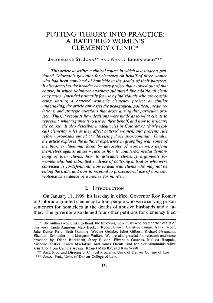 handle is hein.journals/clinic8 and id is 177 raw text is: PUTTING THEORY INTO PRACTICE:
A BATTERED WOMEN'S
CLEMENCY CLINIC*
JACQUELINE ST. JOAN** AND NANCY EHRENREICH***
This article describes a clinical course in which law students peti-
tioned Colorado's governor for clemency on behalf of three women
who had been convicted of homicide in the deaths of their batterers.
It also describes the broader clemency project that evolved out of that
course, in which volunteer attorneys submitted five additional clem-
ency cases. Intended primarily for use by individuals who are consid-
ering starting a battered women's clemency project or similar
undertaking, the article canvasses the pedagogical, political, media re-
lations, and strategic questions that arose during this particular pro-
ject. Thus, it recounts how decisions were made as to what clients to
represent, what arguments to use on their behalf, and how to structure
the course. It also describes inadequacies in Colorado's (fairly typi-
cal) clemency rules as they affect battered women, and presents rule
reform proposals aimed at addressing those shortcomings. Finally,
the article explores the authors' experience in grappling with some of
the thornier dilemmas faced by advocates of women who defend
themselves against abuse - such as how to counteract media demon-
izing of their clients; how to articulate clemency arguments for
women who had submitted evidence of battering at trial or who were
convicted as co-defendants; how to deal with clients who may not be
telling the truth; and how to respond to prosecutorial use of domestic
violence as evidence of a motive for murder.
I. INTRODUCTION
On January 11, 1999, his last day in office, Governor Roy Romer
of Colorado granted clemency to four people who were serving prison
sentences for homicides in the deaths of abusive husbands and a fa-
ther. The governor also denied four other petitions for clemency filed
* The authors would like to thank the following individuals who read earlier drafts of
this work: Linda Ammons, Mary Beck, J. Robert Brown, Christine Cimini, Anna Farber,
Julie Kunce Field, Beth Gammie, Wadine Gehrke, Juliet Gilbert, Richard Neumann,
Elizabeth Schneider, and Margaret Walker. We are also grateful for research assistance
provided by: Diane Burkhardt, Stacy Buxton, Elizabeth Getches, Melissa Haapala,
Michelle Kestler, Kasey Maclntyre, and James Orcutt, and for clericalladministrative
assistance from Camilla Adams, Reanel Makelky, and Kim Wyatt.
** Asst. Prof. and Director of Clinical Programs, Univ. of Denver College of Law.
*** Assoc. Prof., Univ. of Denver College of Law.


