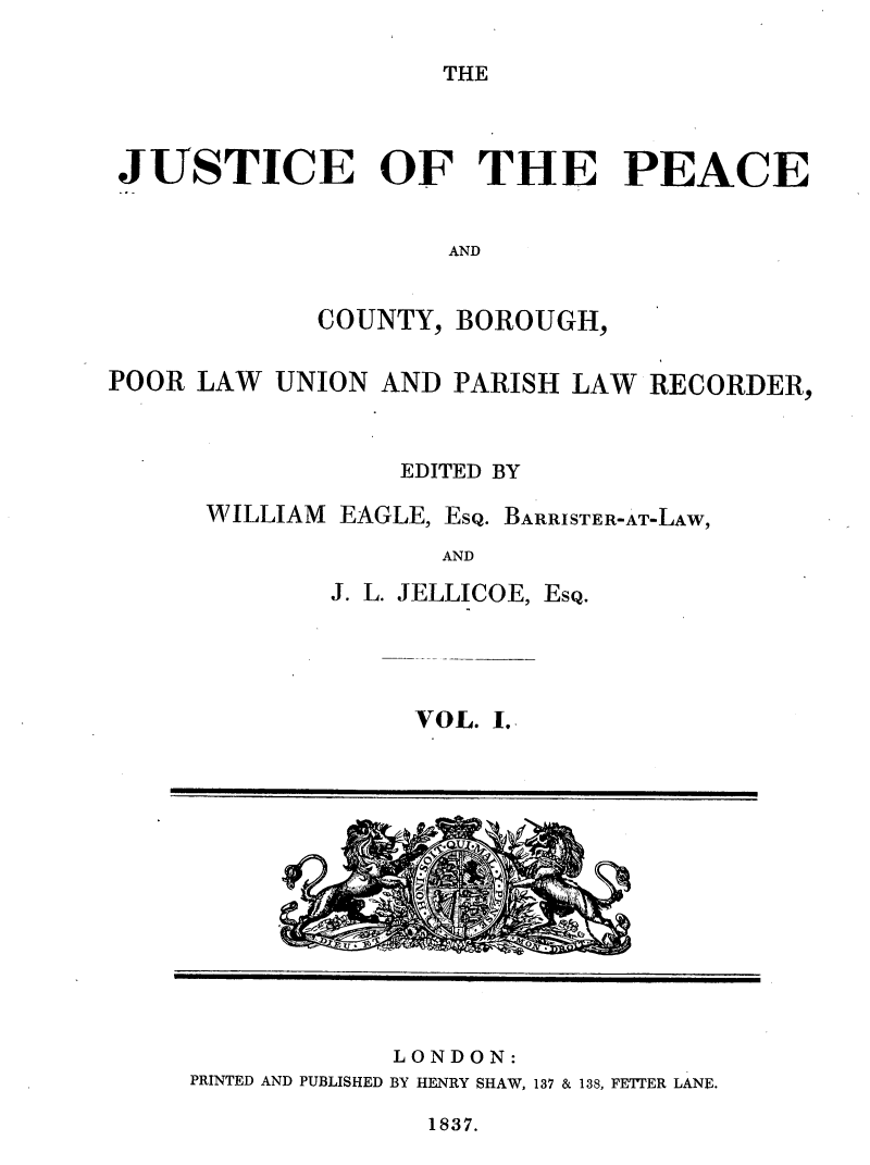 handle is hein.journals/cljw1 and id is 1 raw text is: THEJUSTICE OF THE PEACEANDCOUNTY, BOROUGH,POOR LAW UNION AND PARISH LAW RECORDER,EDITED BYWILLIAM EAGLE, EsQ. BARRISTER-AT-LAW,ANDJ. L. JELLICOE, EsQ.VOL. I.LONDON:PRINTED AND PUBLISHED BY HENRY SHAW, 137 & 138, FETTER LANE.1837.-yoxo