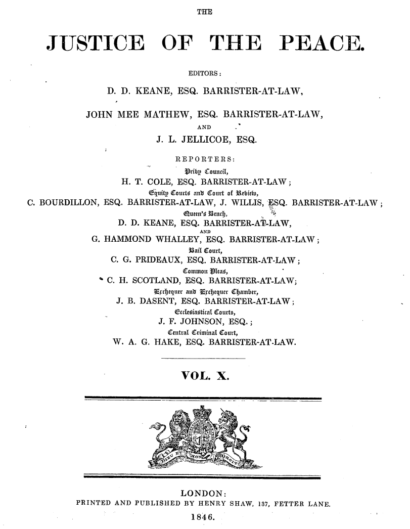 handle is hein.journals/cljw10 and id is 1 raw text is: THEJUSTICE OF THE PEACE.EDITORS:D. D. KEANE, ESQ. BARRISTER-AT-LAW,JOHN MEE MATHEW, ESQ. BARRISTER-AT-LAW,ANDJ. L. JELLICOE, ESQ.REPORTERS:jrib (Council,H. T. COLE, ESQ. BARRISTER-AT-LAW;6quity  Courtw  an  (Court of 3Aebiefu,C. BOURDILLON, ESQ. BARRISTER-AT-LAW, J. WILLIS, 'ESQ. BARRISTER-AT-LAW ;Quecn's; 3enClj,D. D. KEANE, ESQ. BARRISTER-AT-LAW,ANDG. HAMMOND WHALLEY, ESQ. BARRISTER-AT-LAW;36ai curt,C. G. PRIDEAUX, ESQ. BARRISTER-AT-LAW;Common Vlea,° C. H. SCOTLAND, ESQ. BARRISTER-AT-LAW;.Ecbjequer aub Eycbequer ejamber,J. B. DASENT, ESQ. BARRISTER-AT-LAW;elasiaatical Couto,J. F. JOHNSON, ESQ.;Central Criminal Court,W. A. G. HAKE, ESQ. BARRISTER-AT-LAW.VOL. X.LONDON:PRINTED AND PUBLISHED BY HENRY SHAW, 137, FETTER LANE.1846.