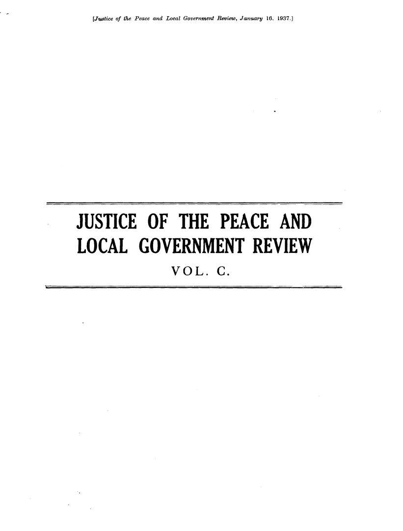handle is hein.journals/cljw100 and id is 1 raw text is: [Justice of the Peace and Local Government Review, January 16. 1937.]JUSTICE OF THE PEACE ANDLOCAL GOVERNMENT REVIEWVOL.   C.