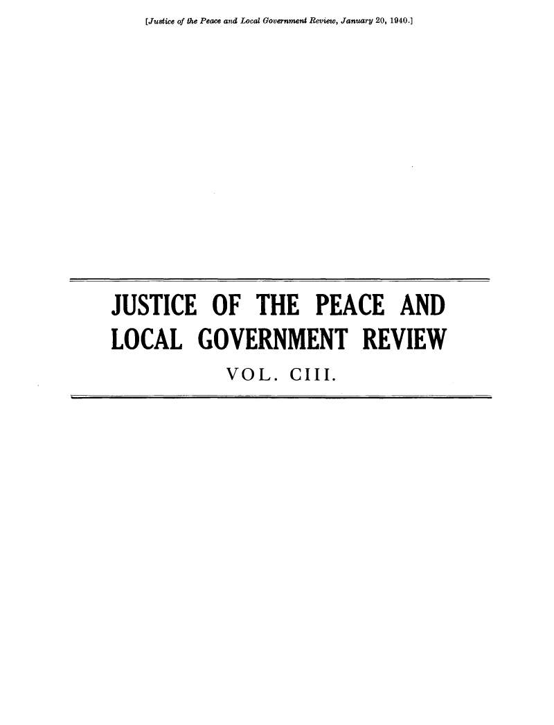 handle is hein.journals/cljw103 and id is 1 raw text is: [Justice of the Peace and Local Government Review, January 20, 1940.]JUSTICE OF THE PEACE ANDLOCAL GOVERNMENT REVIEWVOL.   CIII.