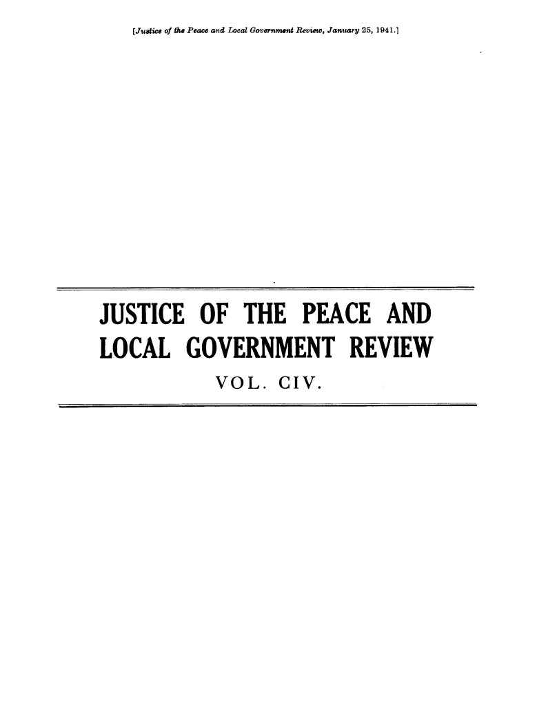 handle is hein.journals/cljw104 and id is 1 raw text is: [Justice of the Peace and Local Government Review, January 25, 1941.]JUSTICE OF THE PEACE ANDLOCAL GOVERNMENT REVIEWVOL.   CIV.