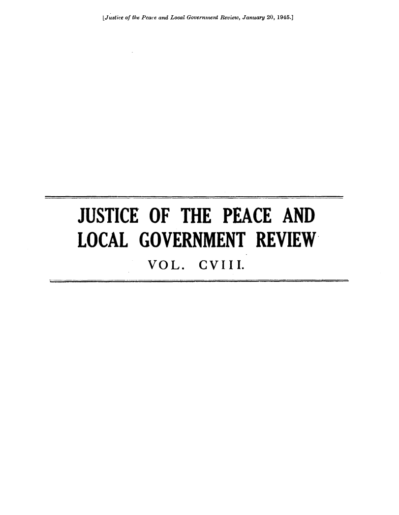 handle is hein.journals/cljw108 and id is 1 raw text is: LJuatice of the Peace and Local Government Review, January 20, 1945.]JUSTICE OF THE PEACE ANDLOCAL GOVERNMENT REVIEW           VOL.    CVIII.