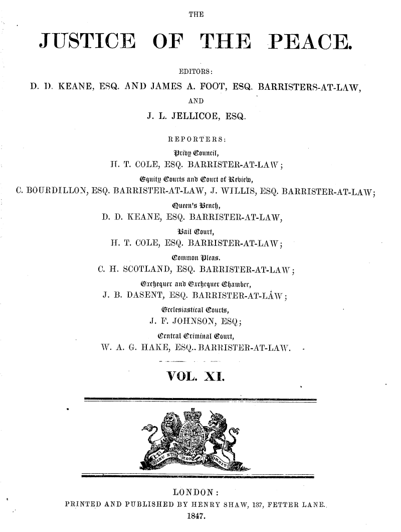 handle is hein.journals/cljw11 and id is 1 raw text is: THEJUSTICE OF THE PEACE.EDITORS:D. I). KEANE, ESQ. AND JAMES A. FOOT, ESQ. BARRISTERS-AT-LAW,ANDJ. L. JELLICOE, ESQ.REPORTERS:rib  Counci ,IT. T. COLE, ESQ. BARRISTER-AT-LA W ;Oquitp Courto anb Court of Uebieba,C. BOURDILLON, ESQ. BARRISTER-AT-LAW, J. WILLIS, ESQ. BARRISTER-AT-LAW;Queen'o 33nmb,D. D. KEANE, ESQ. BARRISTER-AT-LAW,3ai (ourt,H. T. COLE, ESQ. BARRISTER-AT-LAW;(Conmon  jieao.C. H. SCOTLAND, ESQ. BARRISTER-AT-LAW;exchequer anb exctequer Chiamber,J. B. DASENT, ESQ. BARRISTER-AT-LAW;OrdmeiaoticaI C!ourto,J. F. JOHNSON, ESQ;(!Tntrat Ceriminat (Sourt,W\. A. G. HAKE, ESQ.. BARRISTER-AT-LAW.VOL. XI.!OlyLONDON:PRINTED AND PUBLISHED BY HENRY SHAW, 137, FETTER LANE..1847.