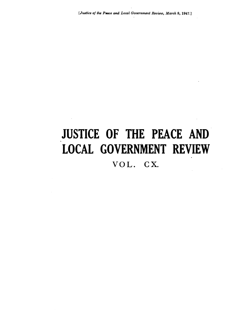 handle is hein.journals/cljw110 and id is 1 raw text is: [Justice of the Peace and Local Government Review, March 8, 1947.]JUSTICE OF THE PEACE ANDLOCAL GOVERNMENT REVIEWVOL. CX.