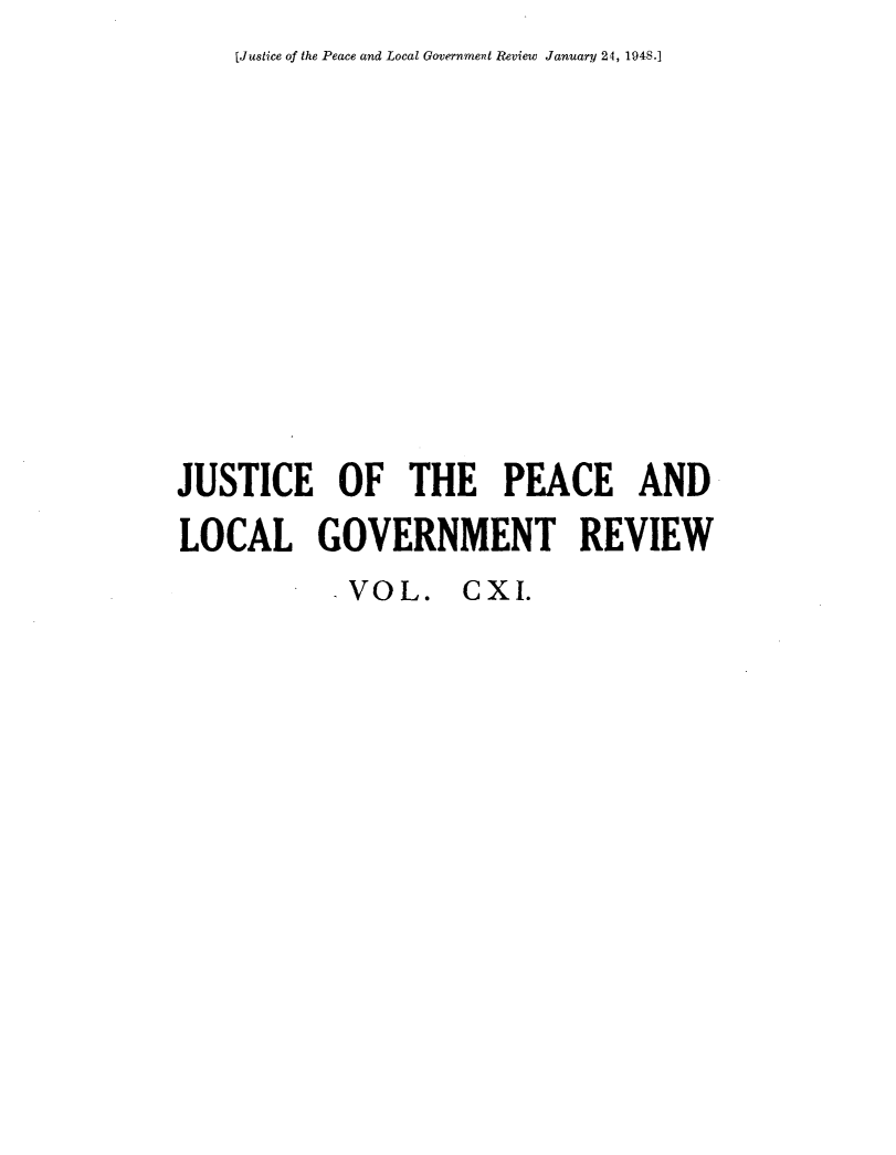 handle is hein.journals/cljw111 and id is 1 raw text is: [Justice of the Peace and Local Government Review January 24, 1948.]JUSTICE OF THE PEACE ANDLOCAL GOVERNMENT REVIEWVOL. CXI.