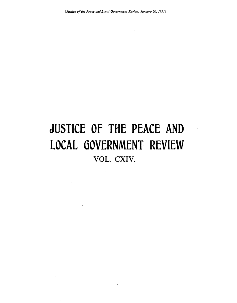 handle is hein.journals/cljw114 and id is 1 raw text is: [Justice of the Peace and Local Government Review, January 20, 1951)JUSTICE OF THE PEACE ANDLOCAL GOVERNMENT REVIEW             VOL.  CXIV.