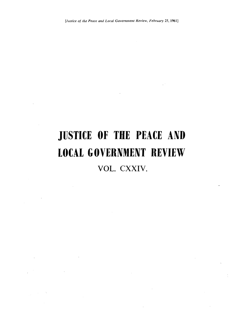 handle is hein.journals/cljw124 and id is 1 raw text is: [Justice of the Peace and Local Government Review, February 25, 1961]JUSTICE OF THE PEACE ANDLOCAL GOVERNMENT REVIEW            VOL.  CXXIV.