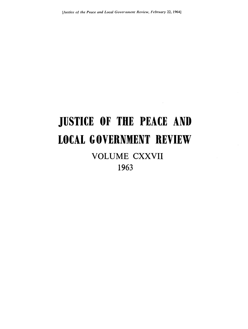 handle is hein.journals/cljw127 and id is 1 raw text is: [Justice of the Peace and Local Government Review, February 22, 1964]JUSTICE OF THE PEACE ANDLOCAL   GOVERNMENT REVIEW         VOLUME CXXVII                1963