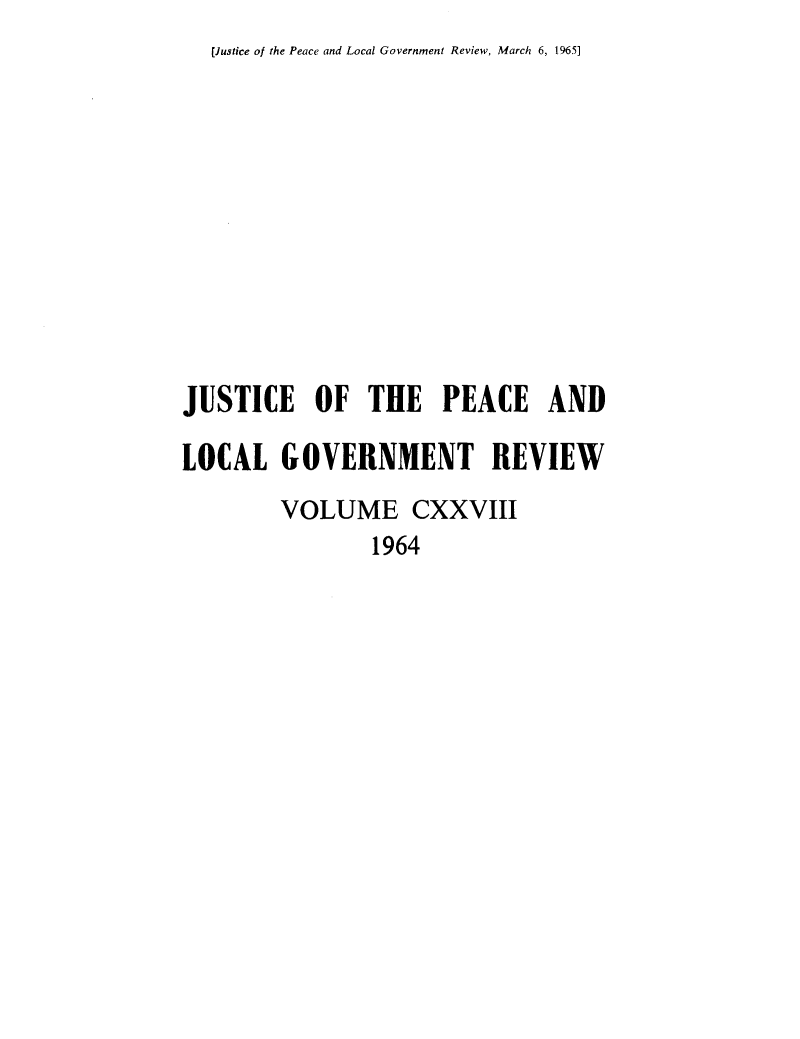 handle is hein.journals/cljw128 and id is 1 raw text is: [Justice of the Peace and Local Government Review, March 6, 1965]JUSTICE OF THE PEACE ANDLOCAL   GOVERNMENT REVIEW        VOLUME CXXVIII                1964