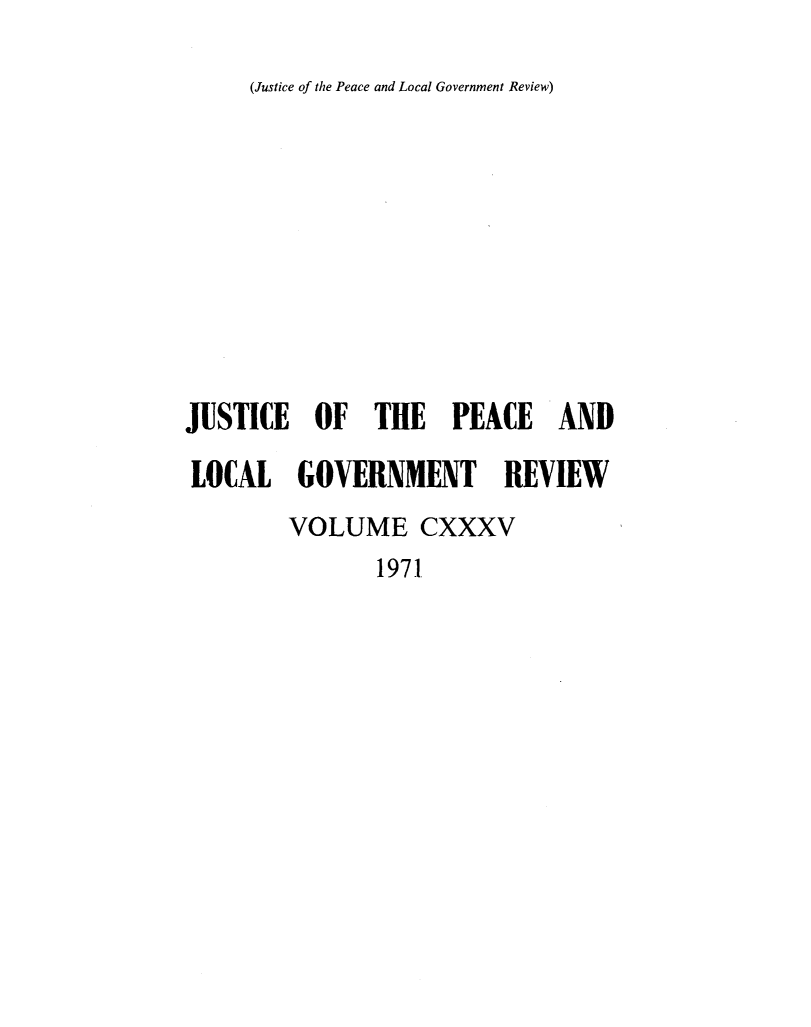 handle is hein.journals/cljw135 and id is 1 raw text is: (Justice of the Peace and Local Government Review)JUSTICE   OF   THE   PEACE ANDLOCAL GOVERNMENT REVIEW        VOLUME CXXXV               1971
