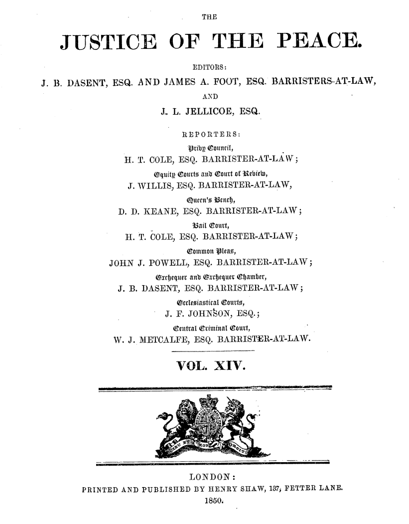 handle is hein.journals/cljw14 and id is 1 raw text is: THEJUSTICE OF THE PEACE.EDITORS:J. B. DASENT, ESQ. AND JAMES A. FOOT, ESQ. BARRISTERS-AT-LAW,ANDJ.. L. JELLICOE, ESQ.R E P ORTE RS:Vribp (Council,H. T. COLE, ESQ. BARRISTER-AT-LAW;equity eouto ant eclat of urbielu,J. WILLIS, ESQ. BARRISTER-AT-LAW,.Queen' BAIt ETij,D. D. KEANE, ESQ. BARRISTER-AT-LAW;16ai1 eourt,H. T. COLE, ESQ. BARRISTER-AT-LAW;(601mmont vleao,JOHN J. POWELL, ESQ. BARRISTER-AT-LAW;excfjequer anb excDjequer 6baamber,J. B. DASENT, ESQ. BARRISTER-AT-LAW;ecdcosiatical Cuto,J. F. JOHN§ON, ESQ.;CEentra[ (Criminal  tturt,W. J. METCALFE, ESQ. BARRISTER-AT-LAW.VOL. XIV.LONDON:PRINTED AND PUBLISHED BY HENRY SHAW, 137, FETTER LANE.1850.