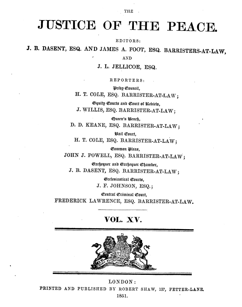 handle is hein.journals/cljw15 and id is 1 raw text is: THEJUSTICE OF THE PEACE.EDITORS:J. B. DASENT, ESQ. AND JAMES A. FOOT, ESQ. BARRISTERS-AT-LAW,ANDJ. L. JELLICOE, ESQ.REPORTERS:rtib- council,H. T. COLE, ESQ. BARRISTER-AT-LAW;equity (tourt anb (ourt of utbiebi,J. WILLIS, ESQ. BARRISTER-AT-LAW;Queen'  3enTfj,D. D. KEANE, ESQ. BARRISTER-AT-LAW;33ail (gourt,H. T. COLE, ESQ. BARRISTER-AT-LAW;(ommon Vleao,JOHN J. POWELL, ESQ. BARRISTER-AT-LAW;Ouxcbequer anb (xt iequer Qtijamber,J. B. DASENT, ESQ. BARRISTER-AT-LAW;occleoiaotical (ourto,J. T. JOHNSON, ESQ.;(gentral (Criminal (court,FREDERICK LAWRENCE, ESQ. BARRISTER-AT-LAW,VOL. XV.LONDON:PRINTED AND PUBLISHED BY ROBERT SHAW, 137, FETTER-LANE,1851.