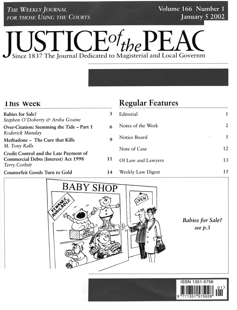 handle is hein.journals/cljw166 and id is 1 raw text is: JUSTICEoftePEAC   Since 1837 The Journal Dedicated to Magisterial and Local Governm1 his WeeKRegular   FeaturesBabies for Sale?Stephen O'Doherty & Arsha GosineOver-Citation: Stemming the Tide - Part 1Roderick MundayMethadone - The Cure that KillsM. Tony RallsCredit Control and the Late Payment ofCommercial Debts (Interest) Act 1998Terry Corbitt3  Editorial6  Notes of the Week911Notice BoardNote of CaseOf Law and LawyersCounterfeit GoodsTurn to Gold14  Weekly Law DigestBABY SHOP              0          111m        E     OTArWED        %9                 G s       6J   '    1Babies for Sale?    see p.3pISS 1351-5756  9 771515702125121315
