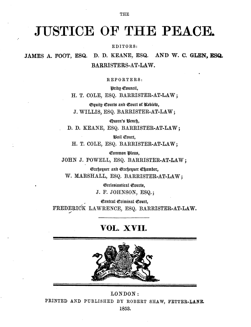handle is hein.journals/cljw17 and id is 1 raw text is: THEJUSTICE OF THE PEACE.EDITORS:JAMES A. FOOT, ESQ. D. D. KEANE, ESQ. AND W. C. GLEN, ESQ.BARRISTERS-AT-LAW.REPORTERS:vribg (touncil,H. T. COLE, ESQ. BARRISTER-AT-LAW;Oquitp (toutto anb eourt of  ebiet),J. WILLIS, ESQ. BARRISTER-AT-LAW;Q(ueen'o b3cnr,D. D. KEANE, ESQ. BARRISTER-AT-LAW;33ail (Court,H. T. COLE, ESQ. BARRISTER-AT-LAW;(common Vita,JOHN J. POWELL, ESQ. BARRISTER-AT-LAW;xbjejquer anb exctjequer (9bamber,W. MARSHALL, ESQ. BARRISTER-AT-LAW;.              Grecoiantical eouto,J. F. JOHNSON, ESQ.;..central criminal (Court,FREDERICK LAWRENCE, ESQ. BARRISTER-AT-LAW.VOL. XVII.q .LONDON:PRINTED AND PUBLISHED BY ROBERT SHAW, FETTER-LANE.1853.