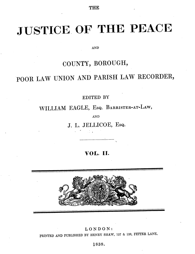 handle is hein.journals/cljw2 and id is 1 raw text is: THEJUSTICE. OF THE PEACEANDCOUNTY, BOROUGH,POOR LAW UNION AND PARISH LAW RECORDER,EDITED BYWILLIAM EAGLE, ESQ. BARRISTER-AT-LAW,ANDJ. L. JELLICOE, ESQ.VOL. II.LONDON:PRINTED AND PUBLISHED BY HENRY SHAW, 137 & 138, FETTER LANE,1838,41i