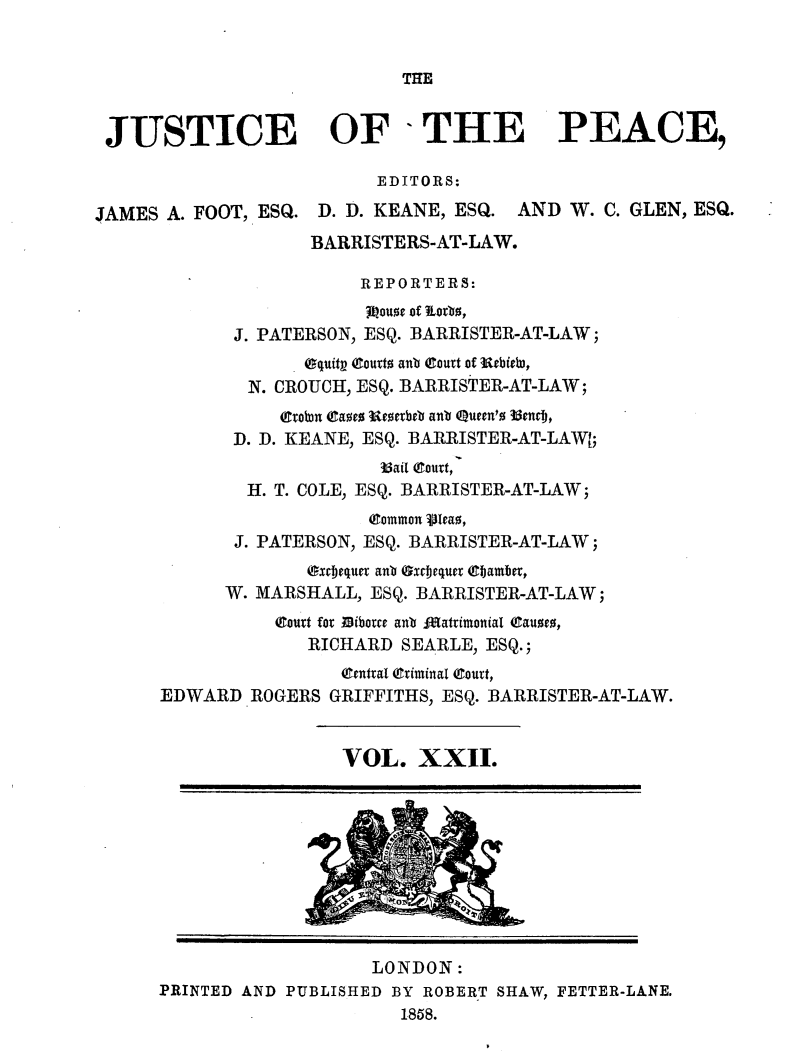 handle is hein.journals/cljw22 and id is 1 raw text is: THEJUSTICE OF -THE PEACE,EDITORS:JAMES A. FOOT, ESQ. D. D. KEANE, ESQ. AND W. C. GLEN, ESQ.BARRISTERS-AT-LAW.REPORTERS:3Louoe of ioto0,J. PATERSON, ESQ. BARRISTER-AT-LAW;Oquitp (Couxto ant eourt of Rebieb,N. CROUCH, ESQ. BARRISTER-AT-LAW;(Cvotn raoeS Reoerbeb ant Queen'o 3enrDj,D. D. KEANE, ESQ. BARRISTER-AT-LAWI;35ail (Court,H. T. COLE, ESQ. BARRISTER-AT-LAW;(Common Vleao,J. PATERSON, ESQ. BARRISTER-AT-LAW;Oxrjeque ant Oxrjequer ebjamber,W. MARSHALL, ESQ. BARRISTER-AT-LAW;(Court for Dibotce ant lIattimonial (aueo,RICHARD SEARLE, ESQ.;(Central (Criminal (Court,EDWARD ROGERS GRIFFITHS, ESQ. BARRISTER-AT-LAW.VOL. XXII.LONDON:PRINTED AND PUBLISHED BY ROBERT SHAW, FETTER-LANE.1858.