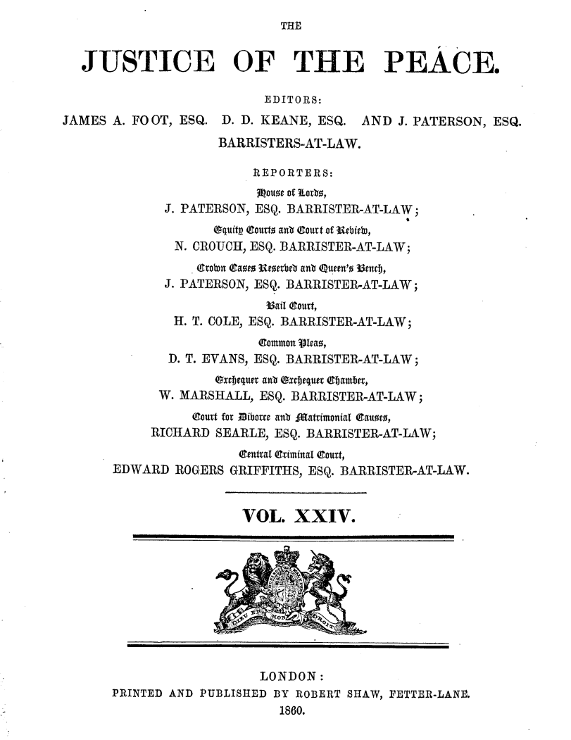 handle is hein.journals/cljw24 and id is 1 raw text is: THEJUSTICE OF THE PEACE.EDITORS:JAMES A. FOOT, ESQ. D. D. KEANE, ESQ. AND J. PATERSON, ESQ.BARRISTERS-AT-LAW.R EPORTERS:Louze of 'Iorb,J. PATERSON, ESQ. BARRISTER-AT-LAW;Oquitp (Courto anb court of  rbfrebD,N. CROUCH, ESQ. BARRISTER-AT-LAW;. etobn gaoeo Ueoetbeb anb eunern'o 33nci,J. PATERSON, ESQ. BARRISTER-AT-LAW;3ail gourt,H. T. COLE, ESQ. BARRISTER-AT-LAW;common Vlcao,D. T. EVANS, ESQ. BARRISTER-AT-LAW;extjequer antb Oxjequet ebamber,W. MARSHALL, ESQ. BARRISTER-AT-LAW;court for Bibotre anb JjAattimonial eauoeo,RICHARD SEARLE, ESQ. BARRISTER-AT-LAW;central (Criminal eourt,EDWARD ROGERS GRIFFITHS, ESQ. BARRISTER-AT-LAW.VOL. XXIV.LONDON:PRINTED AND PUBLISHED BY ROBERT SHAW, FETTER-LANE.1860.