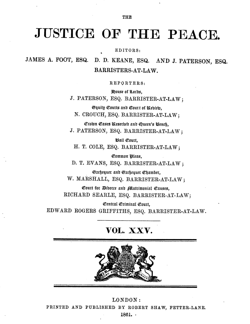 handle is hein.journals/cljw25 and id is 1 raw text is: THEJUSTICE OF THE PEACE.EDITORS:JAMES A. FOOT, ESQ. D. D. KEANE, ESQ. AND J. PATERSON, ESQ.BARRISTERS-AT-LAW.REPORTERS:Ihouse of Lotb,J. PATERSON, ESQ. BARRISTER-AT-LAW;Oquitp Courts anb Qtoutt of Urbieb),N. CROUCH, ESQ. BARRISTER-AT-LAW;Evorn (aes Resetbeb anb Queen'o b3enej,J. PATERSON, ESQ. BARRISTER-AT-LAW;35ail (ourt,H. T. COLE, ESQ. BARRISTER-AT-LAW;(Common leao,D. T. EVANS, ESQ. BARRISTER-AT-LAW;excjequer anb (gxcfjequer (Cbamber,W. MARSHALL, ESQ. BARRISTER-AT-LAW;(outt for Bibotre anb faatrimonial (Causes,RICHARD SEARLE, ESQ. BARRISTER-AT-LAW;(Central (Criminal (Couet,EDWARD ROGERS GRIFFITHS, ESQ. BARRISTER-AT-LAW.VOL. XXV.LONDON:PRINTED AND PUBLISHED BY ROBERT SHAW, FETTER-LANE.1861.-