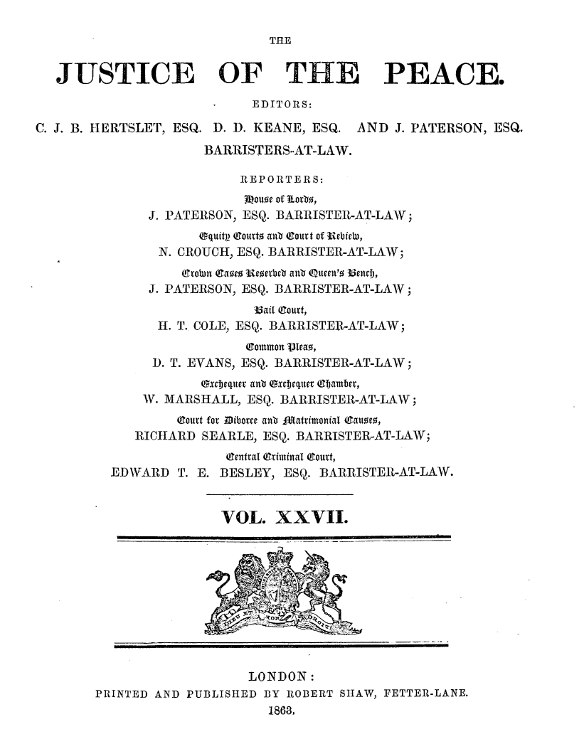 handle is hein.journals/cljw27 and id is 1 raw text is: THEJUSTICE OF THE PEACE.EDITORS:C. J. B. IIERTSLET, ESQ. D. D. KEANE, ESQ. AND J. PATERSON, ESQ.BARRISTERS-AT-LAW.REPORTERS:31ou0e of Lorbz,J. PATERSON, ESQ. BARRISTER-AT-LAW;egqit Coutt  antb Court of urbichi,N. CROUCH, ESQ. BARRISTER-AT-LAW;rtoun (aoeo ucatbeb anb eueeut'o UendF,J. PATERSON, ESQ. BARRISTER-AT-LAW;33ait (Court,H. T. COLE, ESQ. BARRISTER-AT-LAW;Common V)eao,D. T. EVANS, ESQ. BARRISTER-AT-LAW;exctjeLWeC a nb Oxcbequer e  amber,W. MARSHALL, ESQ. BARRISTER-AT-LAW;(gourt for Bibotce anb fR(atvimonial 4Sanue0,RICHARD SEARLE, ESQ. BARRISTER-AT-LAW;gentcal @ximinal (Court,EDWARD T. E. BESLEY, ESQ. BARRISTER-AT-LAW.VOL. XXVII.LONDON:PRINTED AND PUBLISHED BY ROBERT SHAW, FETTER-LANE.1863.