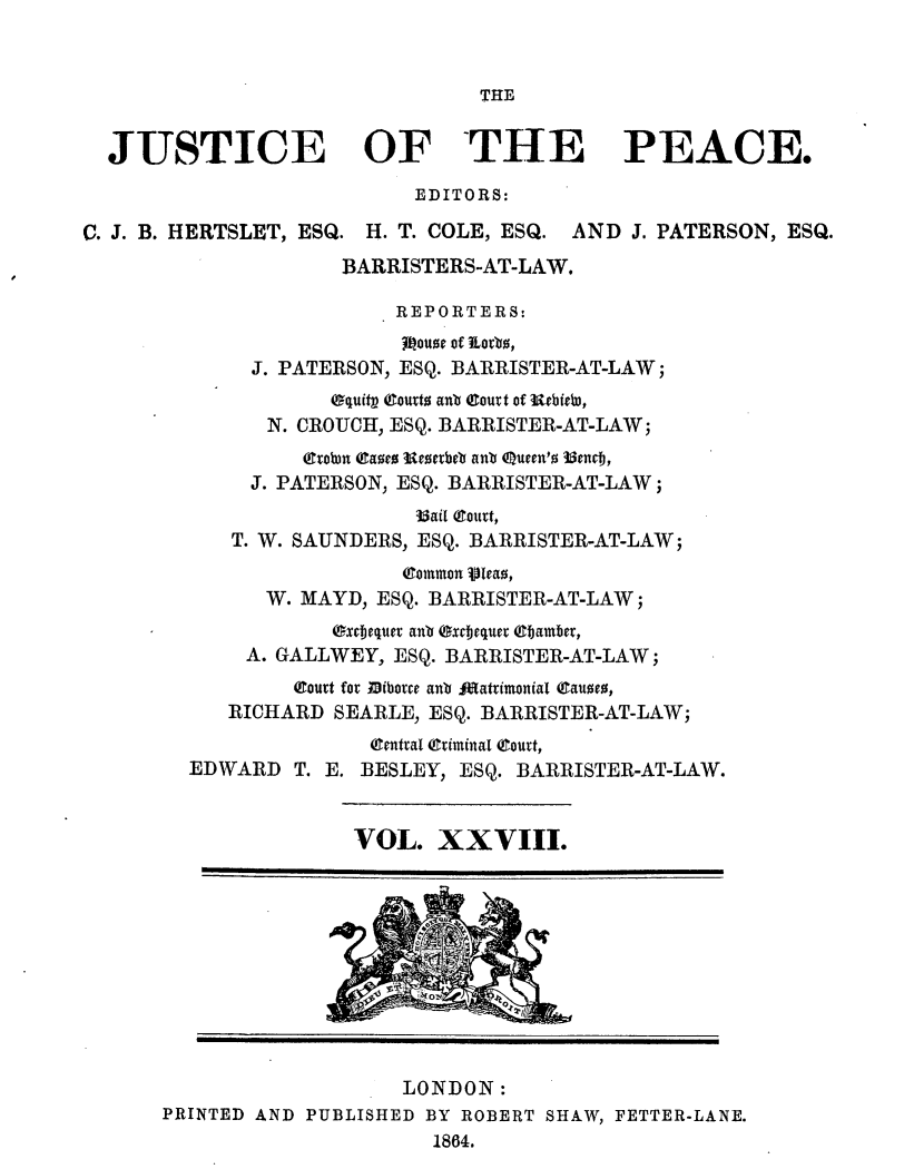 handle is hein.journals/cljw28 and id is 1 raw text is: THEJUSTICE OF THE PEACE.EDITORS:C. J. B. HERTSLET, ESQ. H. T. COLE, ESQ. AND J. PATERSON, ESQ.BARRISTERS-AT-LAW.REPORTERS:jeoue of Eortb,J. PATERSON, ESQ. BARRISTER-AT-LAW;equitp eourt anb atourt of utbieb,N. CROUCH, ESQ. BARRISTER-AT-LAW;(ttobn (cae ucerbeb anb Queen'o 35encj,J. PATERSON, ESQ. BARRISTER-AT-LAW;33ail (Court,T. W. SAUNDERS, ESQ. BARRISTER-AT-LAW;(Common vleao,W. MAYD, ESQ. BARRISTER-AT-LAW;Oxcjeqiuer anb Oxcbjequer ebTamber,A. GALLWEY, ESQ. BARRISTER-AT-LAW;(Dourt for iborce anb Matrimonial (Cauoe0,RICHARD SEARLE, ESQ. BARRISTER-AT-LAW;(Central (Criminal (Court,EDWARD T. E. BESLEY, ESQ. BARRISTER-AT-LAW.VOL. XXVIII.LONDON:PRINTED AND PUBLISHED BY ROBERT SHAW, FETTER-LANE.1864.