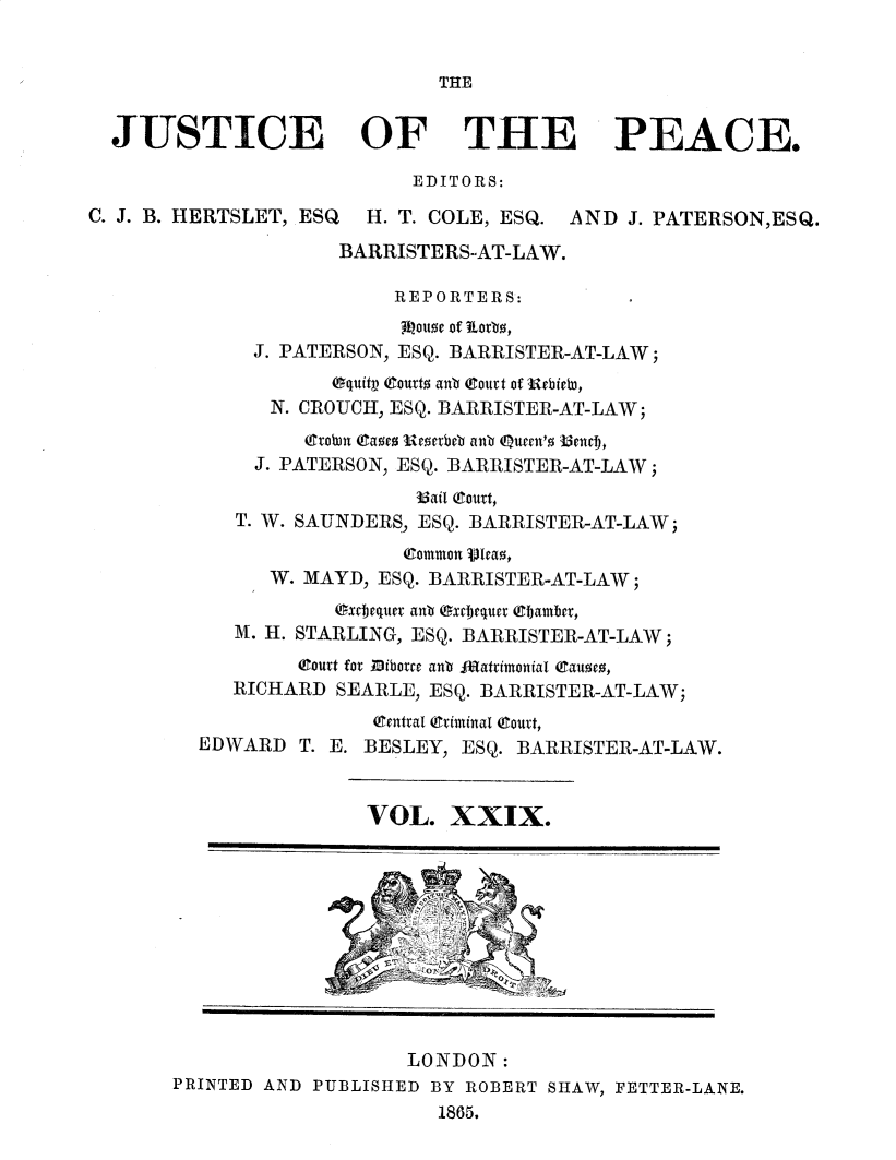 handle is hein.journals/cljw29 and id is 1 raw text is: THEJUSTICE OF THE PEACE.EDITORS:C. J. B. HERTSLET, ESQ  H. T. COLE, ESQ. AND J. PATERSON,ESQ.BARRISTERS-AT-LAW.REPORTERS:31louoe of Lotrb,J. PATERSON, ESQ. BARRISTER-AT-LAW;Oquity tout anb eourt of Uvbiebt,N. CROUCH, ESQ. BARRISTER-AT-LAW;rrobn (am  wEottbeb anb eueen'o 33nevt,J. PATERSON, ESQ. BARRISTER-AT-LAW;5ail (ourt,T. W. SAUNDERS, ESQ. BARRISTER-AT-LAW;common jleao,W. MAYD, ESQ. BARRISTER-AT-LAW;uxjequei anb Oxuequer (Cjamber,M. H. STARLING, ESQ. BARRISTER-AT-LAW;(Joutt for fliborre anb featimonial Baum,RICHARD SEARLE, ESQ. BARRISTER-AT-LAW;Otentoal eriminal eouot,EDWARD T. E. BESLEY, ESQ. BARRISTER-AT-LAW.VOL. XXIX.LONDON:PRINTED AND PUBLISHED BY ROBERT SHAW, FETTER-LANE.1865.
