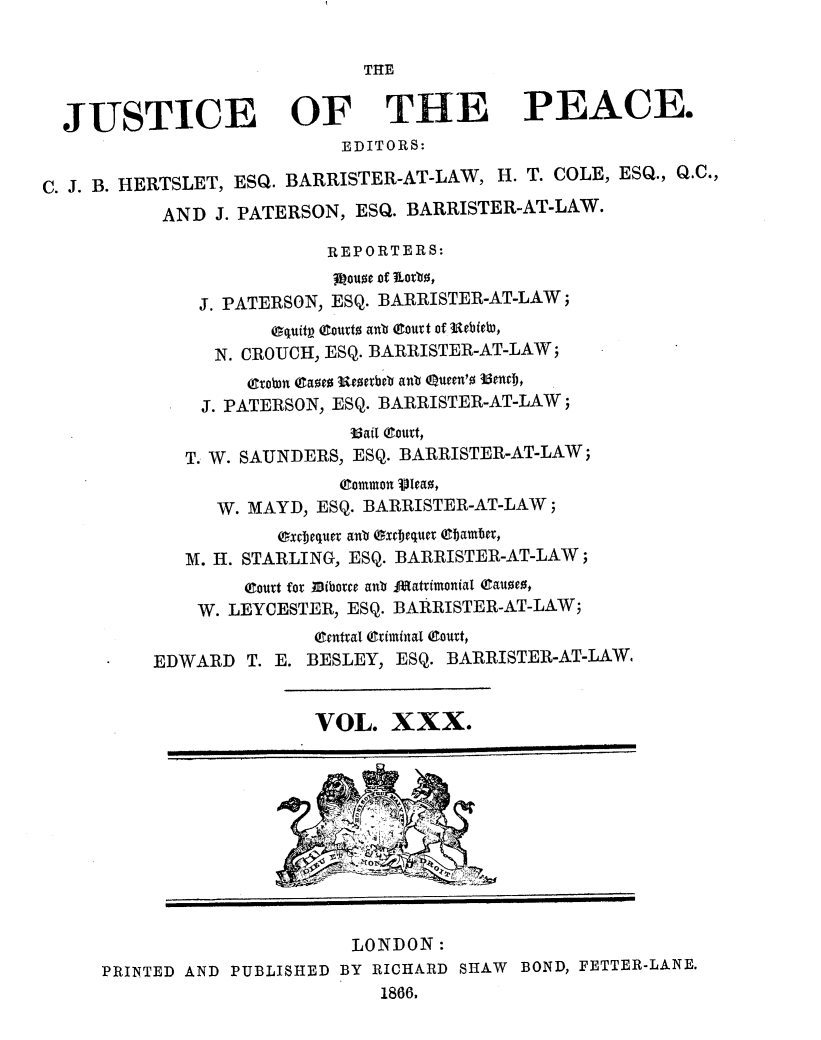 handle is hein.journals/cljw30 and id is 1 raw text is: THEJUSTICE OF THE PEACE.EDITORS:C. J. B. HERTSLET, ESQ. BARRISTER-AT-LAW, H. T. COLE, ESQ., Q.C.,AND J. PATERSON, ESQ. BARRISTER-AT-LAW.REPORTERS:gouoe of lLotb,J. PATERSON, ESQ. BARRISTER-AT-LAW;equiti (ourt anb OCourt of 3ebiebo,N. CROUCH, ESQ. BARRISTER-AT-LAW;CTrobn ga0e0 Wtetbeb anb eucen'o 35enclj,J. PATERSON, ESQ. BARRISTER-AT-LAW;36ail court,T. W. SAUNDERS, ESQ. BARRISTER-AT-LAW;(gommon VJeao,W. MAYD, ESQ. BARRISTER-AT-LAW;excjequet aub Oxcjequer (Cbamber,M. H. STARLING, ESQ. BARRISTER-AT-LAW;(Court fo  ibottce anb JMIatrimonial eauoe0,W. LEYCESTER, ESQ. BARRISTER-AT-LAW;(Central (Criminal (Court,EDWARD T. E. BESLEY, ESQ. BARRISTER-AT-LAW,VOL. XXX.LONDON:PRINTED AND PUBLISHED BY RICHARD SHAW BOND, FETTER-LANE.1866.