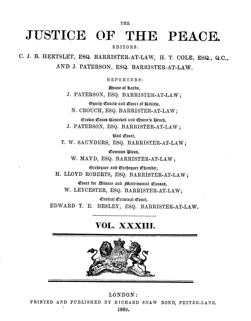 handle is hein.journals/cljw33 and id is 1 raw text is: THEJUSTICE OF THE PEACE.EDITORS:C. J. B. HERTSLET, ESQ. BARRISTER-AT-LAW, H. T. COLE, ESQ., Q.C.,AND J. PATERSON, ESQ. BARRISTER-AT-LAW.REPORTERS:Aiouoe of ¶torbs,J. PATERSON, ESQ. BARRISTER-AT-LAW;equitp Courto tnb (ourt of Rebielu,N. CROUCH, ESQ. BARRISTER-AT-LAW;(robn (asez Ueoerbeb anb Qtuten'o I3enttj,J. PATERSON, ESQ. BARRISTER-AT-LAW;3ail Court,T. W. SAUNDERS, ESQ. BARRISTER-AT-LAW;common Vieao,W. MAYD, ESQ. BARRISTER-AT-LAW;Oxceiequer anb excequet ehamber,H. LLOYD ROBERTS, ESQ. BARRISTER-AT-LAW;(lourt for lhiborce anb l~atrimonial eauoeo,W. LEYCESTER, ESQ. BARRISTER-AT-LAW;(gentral Qriminal Court,EDWARD T. E. BESLEY, ESQ. BARRISTER-AT-LAW,VOL. XXXIII.LONDON:PRINTED AND PUBLISHED BY RICHARD SHAW BOND, FETTER-LANE.1869.