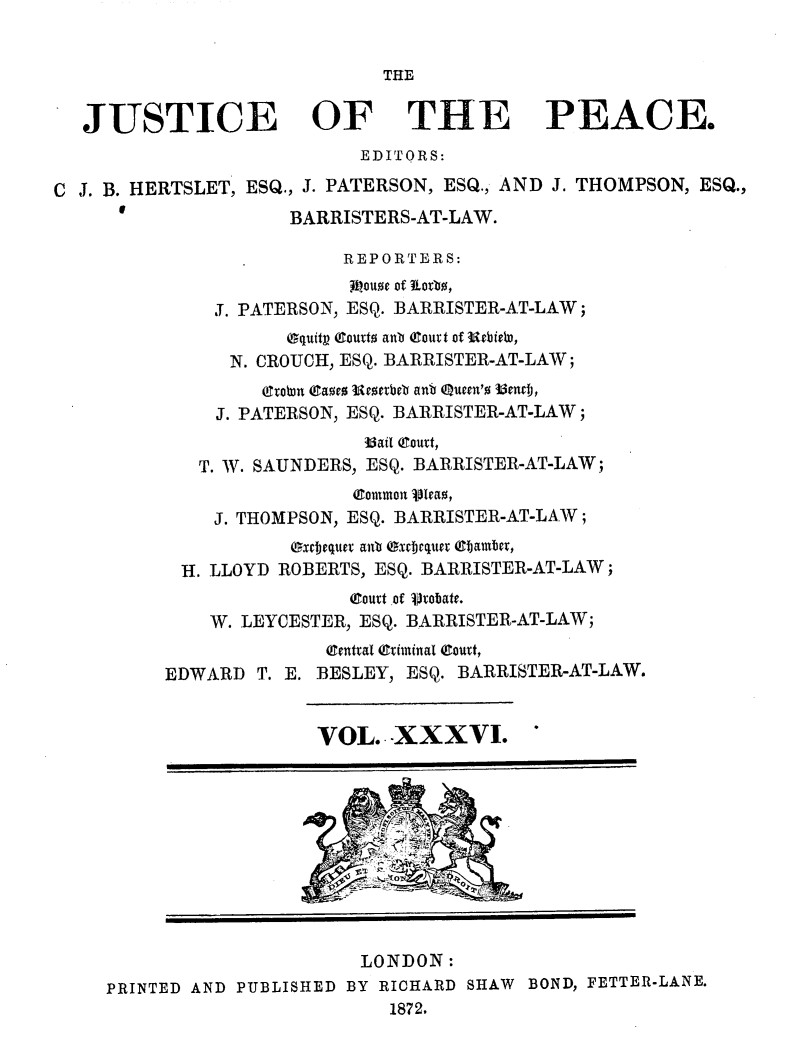 handle is hein.journals/cljw36 and id is 1 raw text is: THEJUSTICE OF THE PEACE.EDITORS:C J. B. HERTSLET, ESQ., J. PATERSON, ESQ., AND J. THOMPSON, ESQ.,BARRISTERS-AT-LAW.REPORTERS:ioue of Riorb,J. PATERSON, ESQ. BARRISTER-AT-LAW;equitp Court atb Qlouvt of UrbieW,N. CROUCH, ESQ. BARRISTER-AT-LAW;(Cowrn (tae o EIetbeb anb Queen'o 35encj,J. PATERSON, ESQ. BARRISTER-AT-LAW;3Bail (goat,T. W. SAUNDERS, ESQ. BARRISTER-AT-LAW;Qlomtmon vIeao,J. THOMPSON, ESQ. BARRISTER-AT-LAW;excbequer antb oxbJequet (fTamber,H. LLOYD ROBERTS, ESQ. BARRISTER-AT-LAW;eoutt of SVobate.W. LEYCESTER, ESQ. BARRISTER-AT-LAW;!ental Qftimiual (Count,EDWARD T. E. BESLEY, ESQ. BARRISTER-AT-LAW.VOL. XXXVI. *LONDON:PRINTED AND PUBLISHED BY RICHARD SHAW BOND, FETTER-LANE.1872.