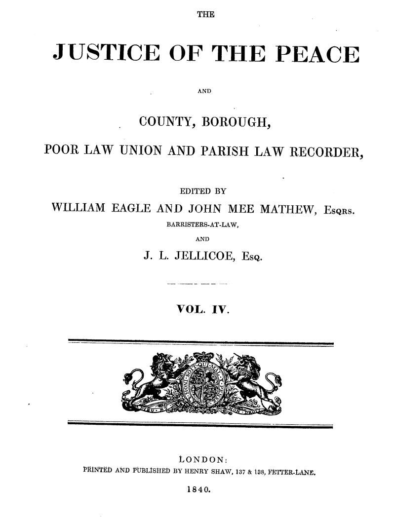 handle is hein.journals/cljw4 and id is 1 raw text is: THEJUSTICE OF THE PEACEANDCOUNTY, BOROUGH,POOR LAW UNION AND PARISH LAW RECORDER,EDITED BYWILLIAM EAGLE AND JOHN MEE MATHEW, EsQRS.BARRISTERS-AT-LAW,ANDJ. L. JELLICOE, EsQ.VOL. IV.LONDON:PRINTED AND PtUBLISIED BY HENRY SHAW, 137 & 138, FET'ER-LANE.1840._                           ems.0