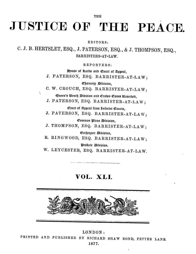 handle is hein.journals/cljw41 and id is 1 raw text is: THEJUSTICE OF THE PEACE.EDITORS:C. J. B. HERTSLET, ESQ., J. PATERSON, ESQ., & J. THOMPSON, ESQ.,BARRISTERS-AT-LAW.REPORTERS:jQouoe of ¶Lotb  anb (Court of appeal,J. PATERSON, ESQ. BARRISTER-AT-LAW;ebjancerp Mibioion,C. W. CROUCH, ESQ. BARRISTER-AT-LAW;Queen'o 15encj .cbision anb (Cront eaoe  reoetbeb,J. PATERSON, ESQ. BARRISTER-AT-LAW;(1ourt of appeal from Inferior eourto,J. PATERSON, ESQ. BARRISTER-AT-LAW;Common Vleao Mibioion,J. THOMPSON, ESQ. BARRISTER-AT-LAW;.Oxcjequer Bibizion,R. RINGWOOD, ESQ. BARRISTER-AT-LAW;Vronate Mibioion.W. LEYCESTER, ESQ. BARRISTER-AT-LAW.VOL. XLI.LONDON:PRINTED AND PUBLISHED BY RICHARD SHAW BOND, FETTER LANE.1877.