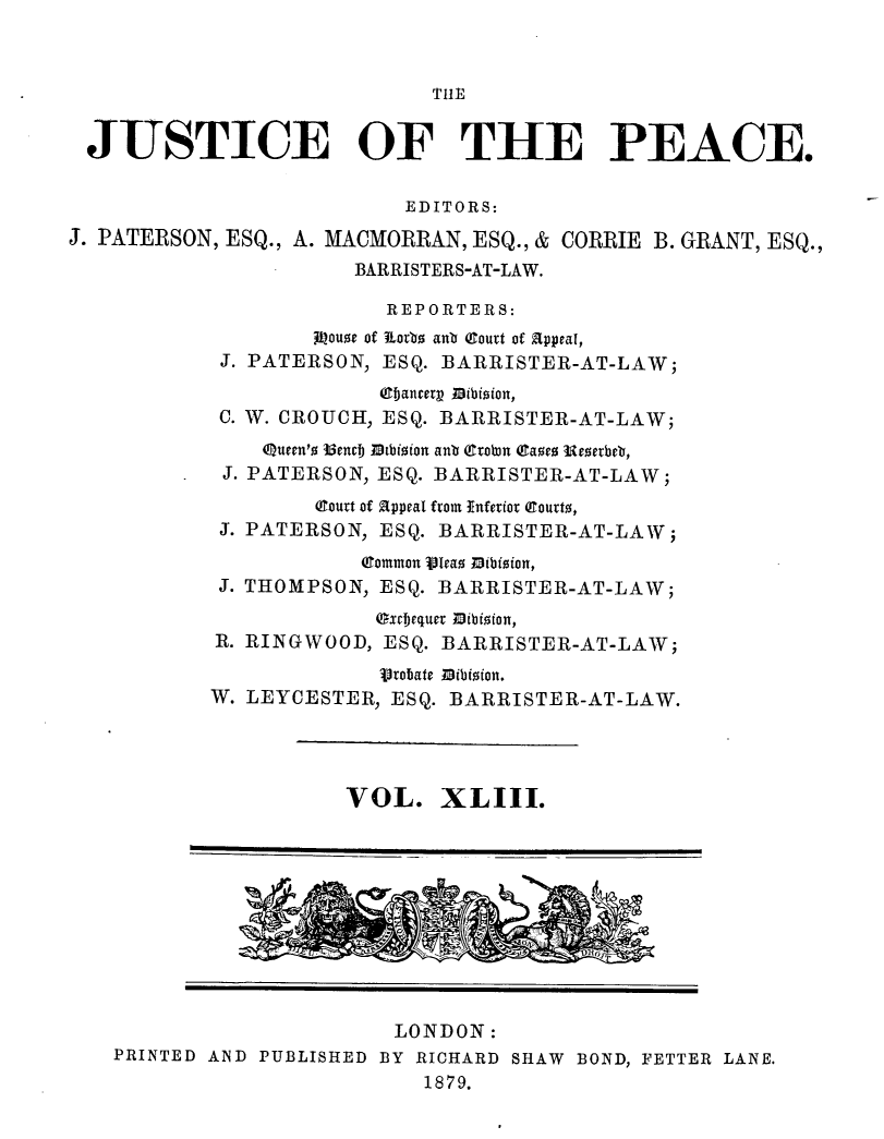 handle is hein.journals/cljw43 and id is 1 raw text is: TIlEJUSTICE OF THE PEACE.EDITORS:J. PATERSON, ESQ., A. MACMORRAN, ESQ., & CORRIE B. GRANT, ESQ.,BARRISTERS-AT-LAW.REPORTERS:Jitouoe of korbo anb (court of appeal,J. PATERSON, ESQ. BARRISTER-AT-LAW;i bancerg Dibioion,C. W. CROUCH, ESQ. BARRISTER-AT-LAW;Queen'o 35encI, Mtbioion anb (tobn (Caoe Uererbeb,J. PATERSON, ESQ. BARRISTER-AT-LAW;(court of appeal from Inferior (Curto,J. PATERSON, ESQ. BARRISTER-AT-LAW;(Common Vleao 0ibioion,J. THOMPSON, ESQ. BARRISTER-AT-LAW;excfequer mibioion,R. RINGWOOD, ESQ. BARRISTER-AT-LAW;Vrobate Dibioion.W. LEYCESTER, ESQ. BARRISTER-AT-LAW.VOL. XLIII.LONDON:PRINTED AND PUBLISHED BY RICHARD SHAW BOND, FETTER LANE.1879.