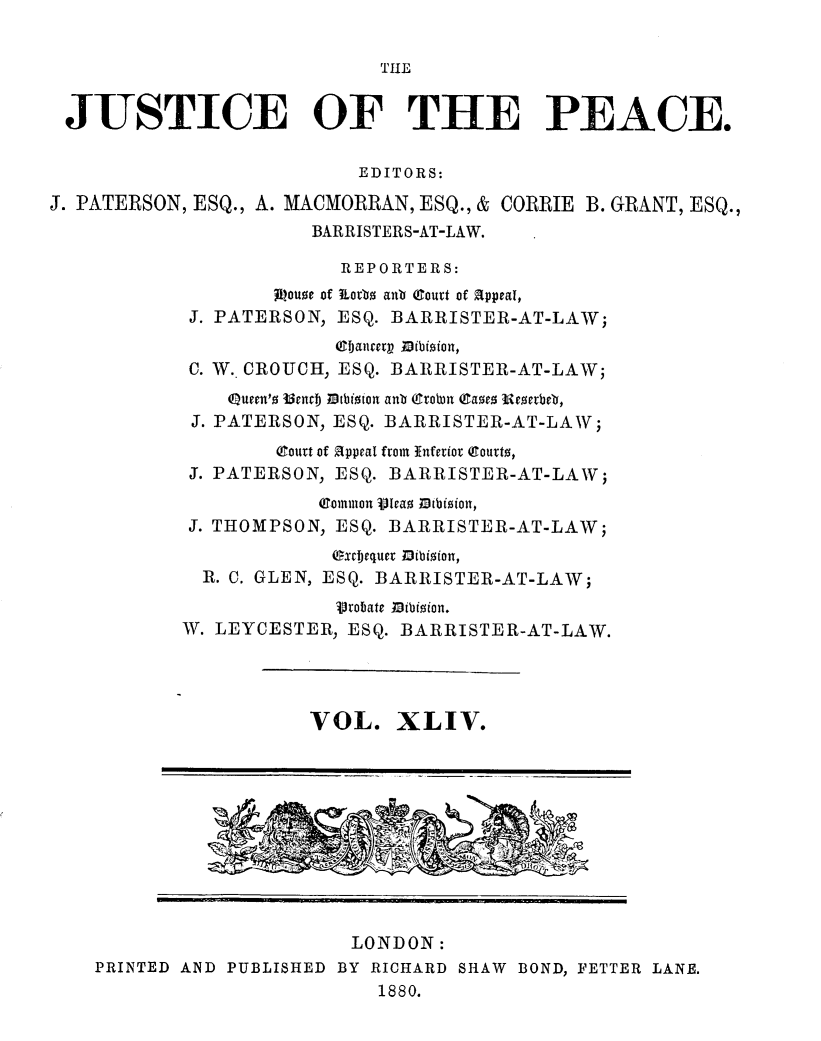handle is hein.journals/cljw44 and id is 1 raw text is: THEJUSTICE OF THE PEACE.EDITORS:J. PATERSON, ESQ., A. MACMORRAN, ESQ., & CORRIE B. GRANT, ESQ.,BARRISTERS-AT-LAW.REPORTERS:jloue of 1iorbo anb Court of Appeal,J. PATERSON, ESQ. BARRISTER-AT-LAW;cIjancerpM ibioion,C. W. CROUCH, ESQ. BARRISTER-AT-LAW;Queen'o UmnbJ tbtioion anb  rotbm (aoeo Ueverbeb,J. PATERSON, ESQ. BARRISTER-AT-LAW;(ourt of Appeal from Inferior Qourt,J. PATERSON, ESQ. BARRISTER-AT-LAW;(Comuion Vleao Thibioion,J. THOMPSON, ESQ. BARRISTER-AT-LAW;(xfbequer Mfbioion,R. C. GLEN, ESQ. BARRISTER-AT-LAW;Vrobate Mibioion.W. LEYCESTER, ESQ. BARRISTER-AT-LAW.VOL. XLIV.LONDON:PRINTED AND PUBLISHED BY RICHARD SHAW BOND, FETTER LANE.1880.