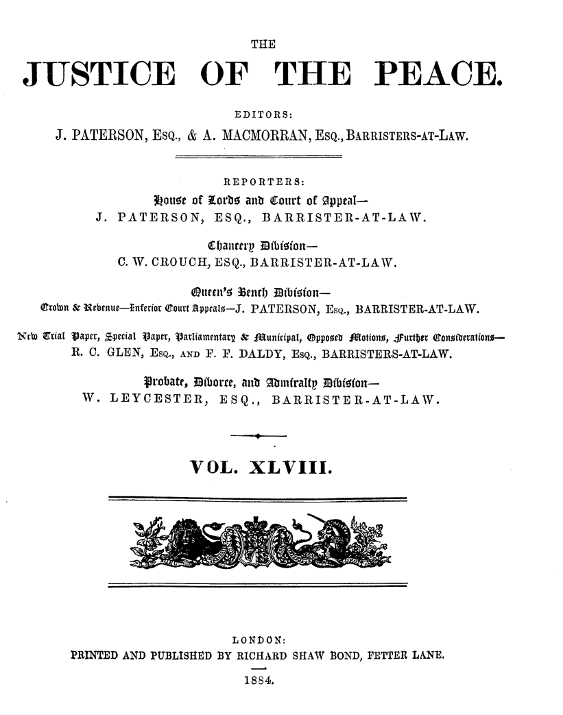 handle is hein.journals/cljw48 and id is 1 raw text is: THEJUSTICE OFTHE PEACE.EDITORS:J. PATERSON, ESQ., & A. MACMORRAN, ESQ., BARRISTERS-AT-LAW.REPORTERS:otwet of Korbo anb Court of Oppeai-J. PATERSON, ESQ., BARRISTER-AT-LAW.(Ebancerp l~bioutt-C. W. CROUCH, ESQ., BARRISTER-AT-LAW.o3ehertt 3tJb EibioAt-trobon & Urbenue--Inferior (Court Rpypeato-J. PATERSON, Esq., BARRISTER-AT-LAW.Nc atiaIjVaper,R. C.$,peciaI V)apev, Vatianentarv & IA[unicipaT, @ppozeb J*otiono, S1utb~er Qtonotorration-GLEN, ESQ., AND F. F. DALDY, ESQ., BARRISTERS-AT-LAW.probate, Biborte, anb  binfraltp MfbJioiot--W. LEYCESTER, ESQ., BARRISTER-AT-LAW.VOL. XLVIII.LONDON:PRINTED AND PUBLISHED BY RICHARD SHAW BOND, FETTER LANE.1884.