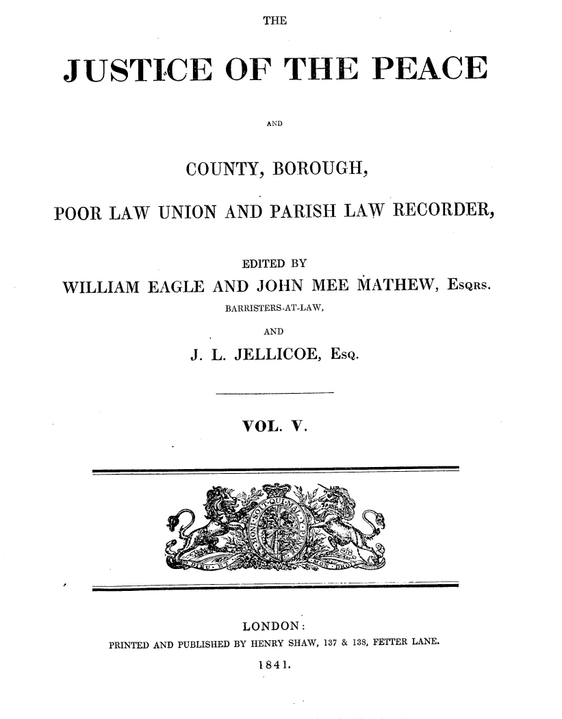 handle is hein.journals/cljw5 and id is 1 raw text is: THEJUSTICE OF THE PEACEANDCOUNTY, BOROUGH,POOR LAW UNION AND PARISH LAW RECORDER,EDITED BYWILLIAM EAGLE AND JOHN MEE YATHEW, ESQRS.BARRISTERS-AT-LAW,ANDJ. L. JELLICOE, EsQ.VOL. V.LONDON:PRINTED AND PUBLISHED BY HENRY SHAW, 137 & 138, FETTER LANE.1841.
