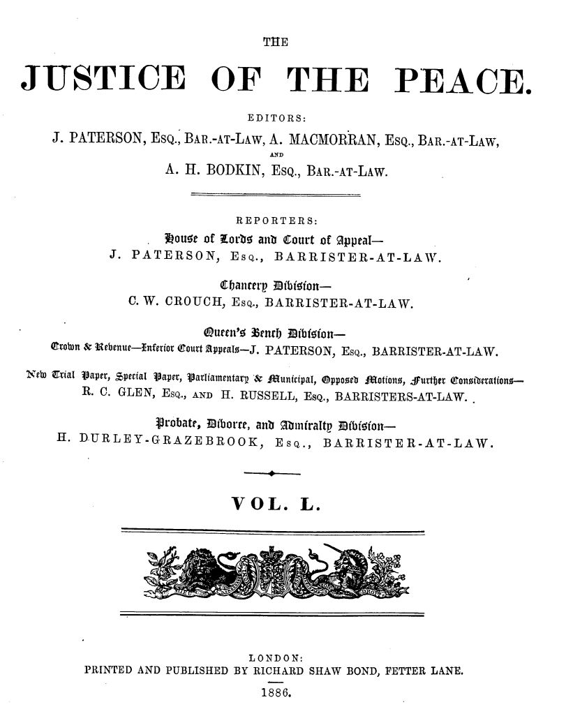 handle is hein.journals/cljw50 and id is 1 raw text is: THEJUSTICE OF THE PEACE.EDITORS:J. PATERSON, Esq., BAR.-AT-LAw, A. MACMORRAN, Esq., BAR.-AT-LAW, DA. H. BODKIN, ESQ., BAR.-AT-LAW.REPORTERS:.Nou5e of Xor5 anb Court of Oppeal-J. PATERSON, ESQ., BARRISTER-AT-LAW.Cbmirterp fibfdfon-C. W. CROUCH, ESQ., BARRISTER-AT-LAW.0tobn & lebenue--Inferior court appeals-J. PATERSON, ESQ., BARRISTER-AT-LAW.NeW D1Uial Vaper, Special iapet, Varliamentar, &  launicipal, @ppooeb  Rotiono, furtber (onzibetationo-R. C. GLEN, ESQ., AND H. RUSSELL, EsQ., BARRISTERS-AT-LAW.probate, 3Dfborre, anb Minfraltp Mfbfdfon-H. D-URLEY-GRAZEBROOK, ESQ., BARRISTER-AT-LAW.VOL. L.LONDON:PRINTED AND PUBLISHED BY RICHARD SHAW BOND, FETTER LANE.1886.