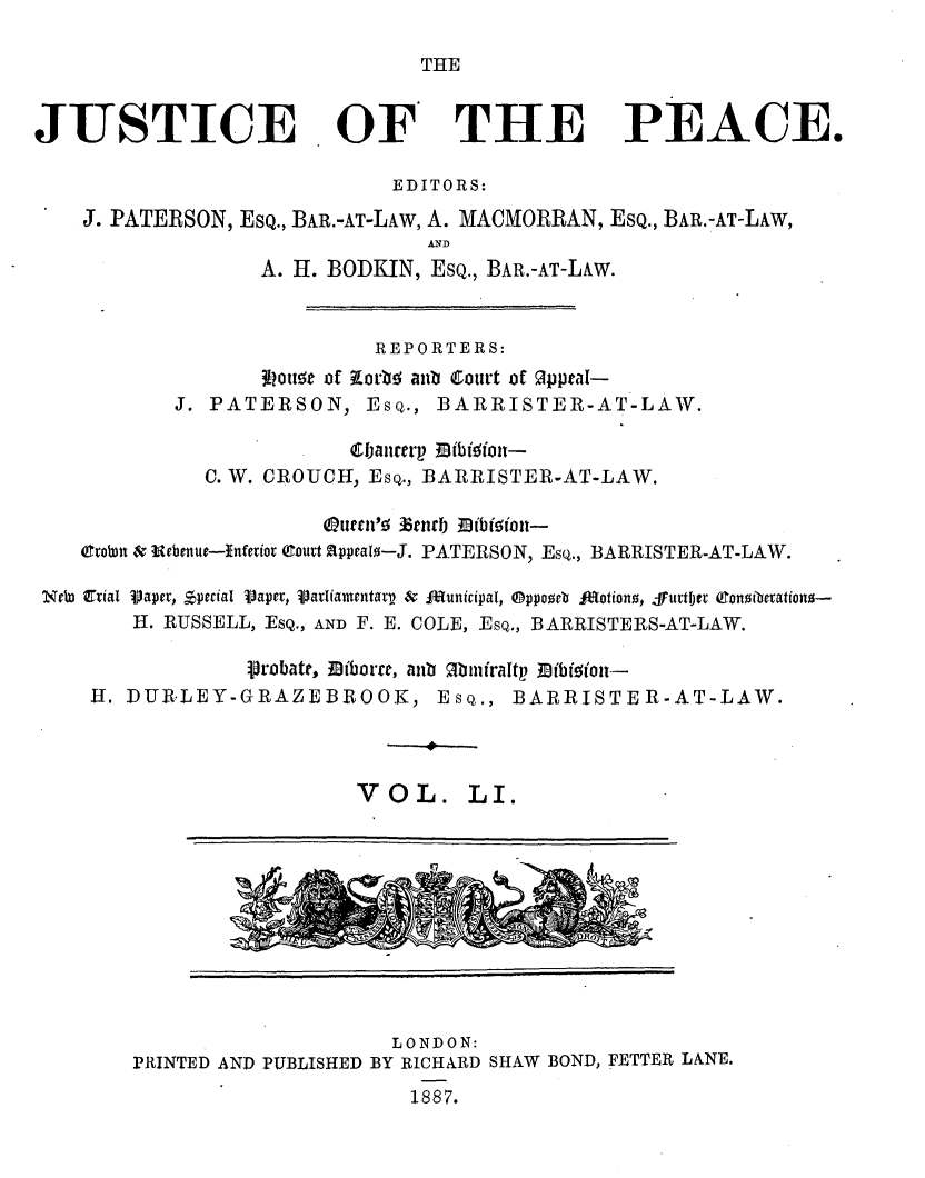 handle is hein.journals/cljw51 and id is 1 raw text is: THEJUSTICE OF THE PEACE.EDITORS:J. PATERSON, EsQ., BAR.-AT-LAw, A. MACMORRAN, EsQ., BAR.-AT-LAW,ANDA. H. BODKIN, EsQ., BAR.-AT-LAW.REPORTERS:Ionta of zorb anto Court of oppea-J. PATERSON, Esq., BARRISTER-AT-LAW.Cjaliterp  ibisdiott-C. W. CROUCH, Esq., BARRISTER-AT-LAW.Qouen' Eci)nrb Mibigiot-ertobn & Uebenue-inferior (Court 21ppeal--J. PATERSON, Esq., BARRISTER-AT-LAW.NeW 0tial Vaper, special Vaper, VariamentaV  &  dunicipal, ®ppozeb lrotiono, Furtler Conoiberation-H. RUSSELL, ESQ., AND F. E. COLE, Esq., BARRISTERS-AT-LAW.Probate, 3liborre, atb M'iniraltp Mibisot-H. DUR-LEY-GRAZEBROOK, Esq., BARRISTER-AT-LAW.VOL. LI.LONDON:PRINTED AND PUBLISHED BY RICHARD SHAW BOND, FETTER LANE.1887.