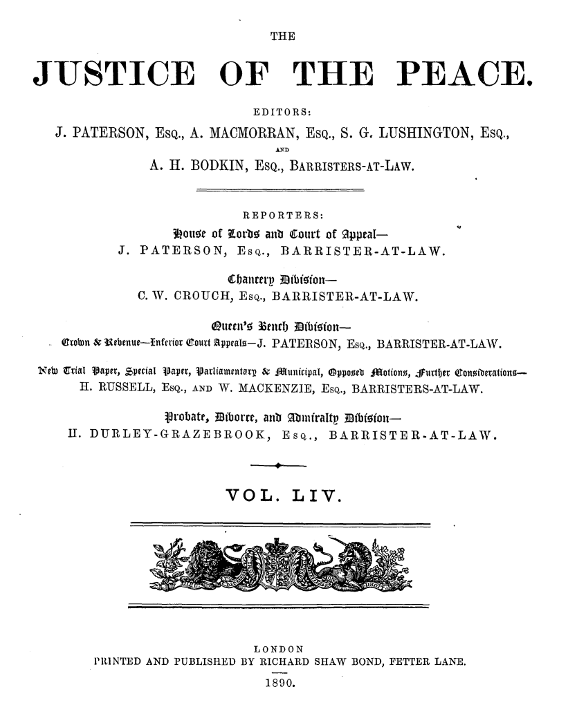 handle is hein.journals/cljw54 and id is 1 raw text is: THEJUSTICE OF THE PEACE.EDITORS:J. PATERSON, EsQ., A. MACMORRAN, EsQ., S. G. LUSHINGTON, Esq.,A. H. BODKIN, ESQ., BARRISTERS-AT-LAW.REPORTERS:goitt of Rorbo anb Court of opptal-J. PATERSON, Esq., BARRISTER-AT-LAW.6banrterp MibiSiout-C. W. CROUCH, Esq., BARRISTER-AT-LAW.tteruc'5 E3mrub fibiftt-- (rotn & iebenue-Inferior (court Appeals-J. PATERSON, Esq., BARRISTER-AT-LAW.Jv7u  trial Vaper, Special Vaper, Vatiamentarv &  dunicipal, ®ppooeb  jations, FurtbIer Conitbetationg--H. RUSSELL, ESQ., AND W. MACKENZIE, Esq., BARRISTERS-AT-LAW.Probate, 31iborre, anb Mbinfraltp Mibiioit-II. DURLEY-GRAZEBROOK, Esq., BARRISTER-AT-LAW.VOL. LIV.LONDONPRINTED AND PUBLISHED BY RICHARD SHAW BOND, FETTER LANE.1890.