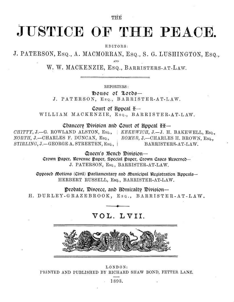 handle is hein.journals/cljw57 and id is 1 raw text is: THEJUSTICE OF THE PEACE.                            EDITORS:J. PATERSON, ESQ., A. MACMORRAN,  ESQ., S. G. LUSHINGTON, ESQ.,          W. W. MACKENZIE,  ESQ., BARRISTERS-AT-LAW.                           REPORTERS:                        lboue of 'lor83-            J. PATERSON,  Esq., BARRISTER-AT-LAW.                        Court of Appeal 1-        WILLIAM  MACKENZIE, Esq.,   BARRISTER-AT-LAW.               CbancerV 'ivision anbCHITTY, J.-G. ROWLAND ALSTON, Esq.,NORTH, J.-CHARLES F. DUNCAN, Esq.,STIRLING, J.-GEORGE A. STREETEN, Esq.,Court of itppeal H-KEKEWICH, J.-J. H. BAKEWELL, Esq.,ROME R, J.-CHARLES H. BROWN, Esq.,        BARRISTERS-AT-LAW.                 Queen'is kencb Tivision-    Crown Paper, 1Revenue Iaper, Special Paper, Crown Cases 1eserve-            J. PATERSON, Esq., BARRISTER-AT-LAW.  Oppose0 .motions (Civil) Iarliamentarp ana .Imunicipal 1Registration Zppeals--         HERBERT RUSSELL, EsQ., BARRISTER-AT-LAW.           lProbate, Tivorce, ana klbmirallt Zivieion-H. DURLEY-GRAZEBROOK, Esq., BARRISTER-AT-LAW.VOL.LVII.rid                      A                    LONDON:V1RNTED AND PUBLISHED BY RICHARD SHAW BOND, FETTER LANE,1893.
