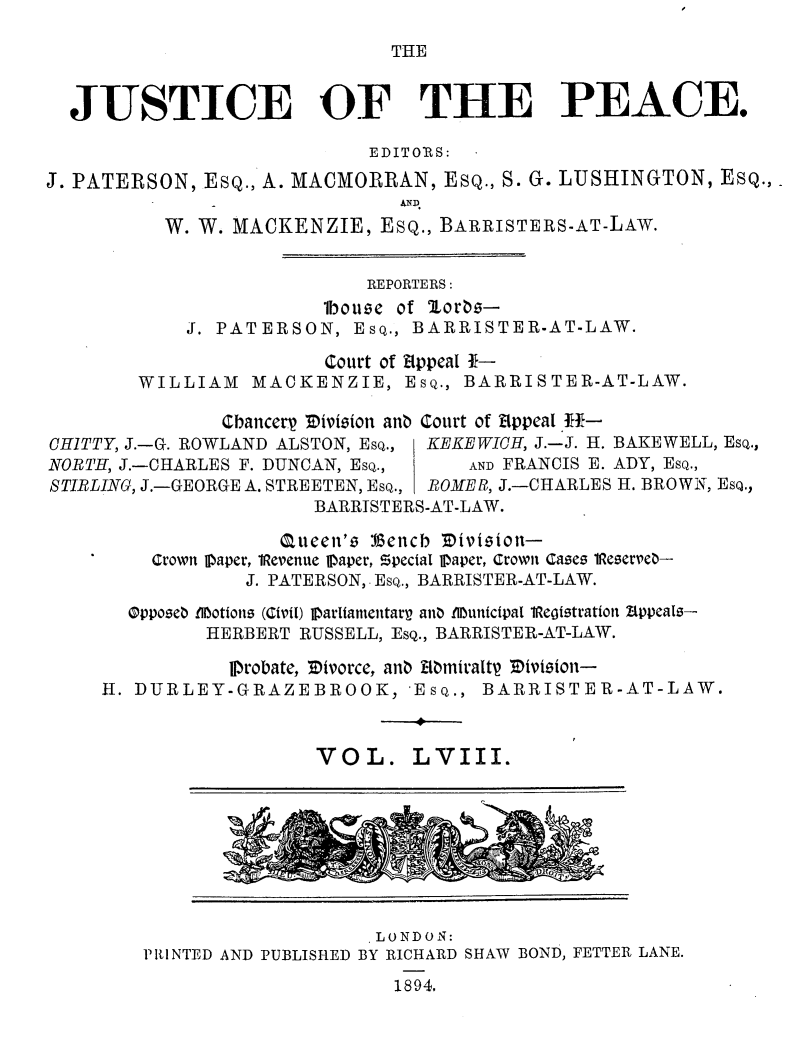 handle is hein.journals/cljw58 and id is 1 raw text is: THE  JUSTICE OF THE PEACE.                            EDITORS:J. PATERSON,  ESQ., A. MACMORRAN, ESQ., S. G. LUSHINGTON, ESQ.,                  _ AND          W. W. MACKENZIE,   ESQ., BARRISTERS-AT-LAW.                            REPORTERS:                        lbouse of oras-            J. PATERSON,   EsQ., BARRISTER-AT-LAW.                        Court of appeal *-        WILLIAM   MACKENZIE,   EsQ., BARRISTER-AT-LAW.               Chancerp Tivision ana Court of ippeal E-CHITTY, J.-G. ROWLAND ALSTON, EsQ.,  KEKEWICH, J.-J. H. BAKEWELL, EsQ.,NORTH, J.-CHARLES F. DUNCAN, EsQ.,   AND FRANCIS E. ADY, EsQ.,STIRLING, J.-GEORGE A. STREETEN, EsQ., ROME B, J.-CHARLES H. BROWN, Esq.,                       BARRISTERS-AT-LAW.                    Queen's :Gencb EVvision-    '    Crown paper, lRevenue Ipaper, Zpecial 1paper, Crown Cases 1Reserve-                 J. PATERSON, EsQ., BARRISTER-AT-LAW.       Oppose0 £UMotions (Civil) jDarliamentarg ana .lMunicipal 1Registration Zppeals-              HERBERT RUSSELL, EsQ., BARRISTER-AT-LAW.                PDrobate, Divorce, ana Momiraltp Mlision-     H. DURLEY-GRAZEBROOK, 'EsQ., BARRISTER-AT-LAW.                       VOL. LVIII.                            LONDON:        PIIINTED AND PUBLISHED BY RICHARD SHAW BOND, FETTER LANE.1894.