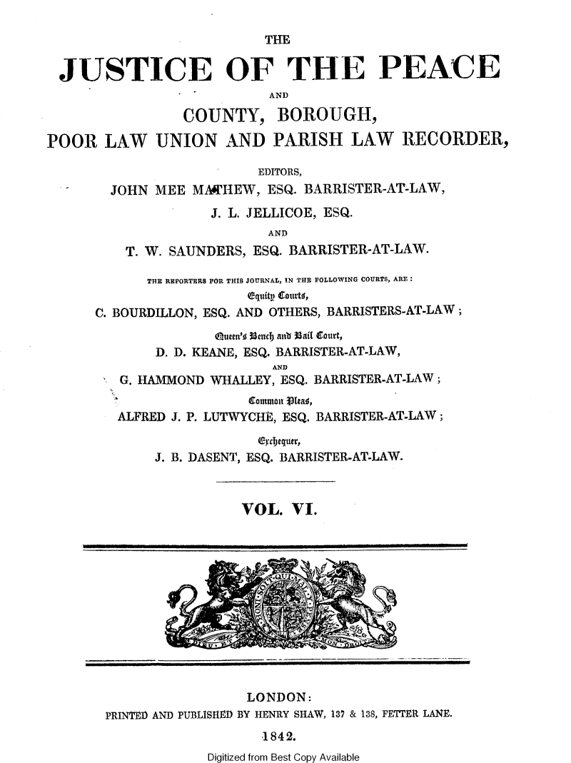 handle is hein.journals/cljw6 and id is 1 raw text is: THEJUSTICE OF THE PEACEANDCOUNTY, BOROUGH,POOR LAW UNION AND PARISH LAW RECORDER,EDITORS,JOHN MEE MA4IHEW, ESQ. BARRISTER-AT-LAW,J. L. JELLICOE, ESQ.ANDT. W. SAUNDERS, ESQ. BARRISTER-AT-LAW.THE REPORTERS FOR THIS JOURNAL, IN THE FOLLOWING COURTS, ARE:equitn caurtg,C. BOURDILLON, ESQ. AND OTHERS, BARRISTERS-AT-LAW;Qutet'  33emd anb Mail court,D. D. KEANE, ESQ. BARRISTER-AT-LAW,ANDG. HAMMOND WHALLEY, ESQ. BARRISTER-AT-LAW;atmn  Yea ,ALFRED J. P. LUTWYCHE, ESQ. BARRISTER-AT-LAW;J. B. DASENT, ESQ. BARRISTER-AT-LAW.VOL. VI.LONDON:PRINTED AND PUBLISHJ4D BY HENRY SHAW, 13' & 138, FETTER LANE.1842.Digitized from Best Copy Available