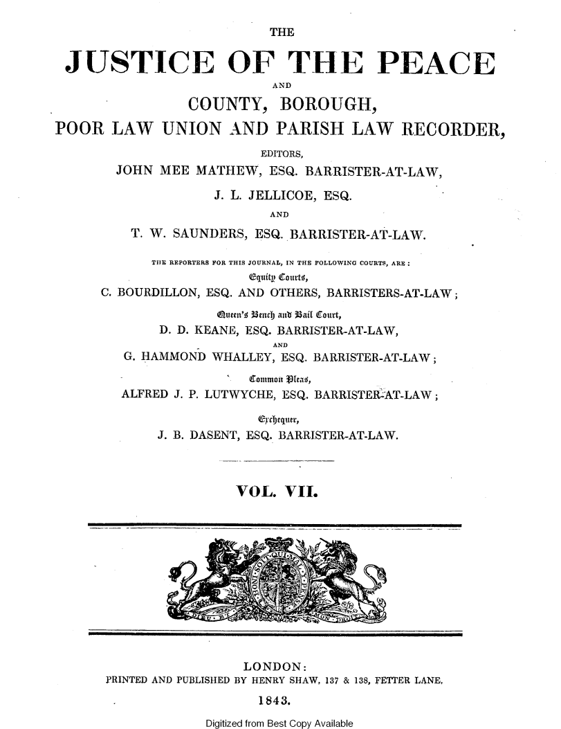 handle is hein.journals/cljw7 and id is 1 raw text is: THEJUSTICE OF THE PEACEANDCOUNTY, BOROUGH,POOR LAW UNION AND PARISH LAW RECORDER,EDITORS,JOHN MEE MATHEW, ESQ. BARRISTER-AT-LAW,J. L. JELLICOE, ESQ.ANDT. W. SAUNDERS, ESQ. BARRISTER-AT-LAW.TIE REPORTERS FOR THIS JOURNAL, IN THE FOLLOWING COURTS, ARE:equtity cottros,C. BOURDILLON, ESQ. AND OTHERS, BARRISTERS-AT-LAW;oeten's 33cndj aub 38ail Court,D. D. KEANE, ESQ. BARRISTER-AT-LAW,ANDG. HAMMOND WHALLEY, ESQ. BARRISTER-AT-LAW;-' ontmou  1ea ,ALFRED J. P. LUTWYCHE, ESQ. BARRISTERAT-LAW ;J. B. DASENT, ESQ. BARRISTER-AT-LAW.VOL. VII.LONDON:PRINTED AND PUBLISHED BY HENRY SHAW, 137 & 138, FETTER LANE,1843.Digitized from Best Copy Available