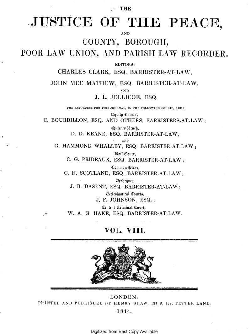 handle is hein.journals/cljw8 and id is 1 raw text is: THEJUSTICE OF THE PEACE,ANDCOUNTY, BOROUGH,POOR LAW UNION, AND PARISH LAW RECORDER.EDITORS :CHARLES CLARK, ESQ. BARRISTER-AT-LAW,JOHN MEE MATHEW, ESQ. BARRISTER-AT-LAW,ANDJ. L. JELLICOE, ESQ.THE REPORTERS FOR THIS JOURNAL, IN THE FOLLOWING COURTS, AREequitl) ECurtq,C. BOURDILLON, ESQ. AND OTHERS, BARRISTERS-AT-LAW ;eugtn',d~ 3uct,D. D. KEANE, ESQ. BARRISTER-AT-LAW,ANDG. HAMMOND WHALLEY, ESQ. BARRISTER-AT-LAW;33ait Court,C. G. PRIDEAUX, ESQ. BARRISTER-AT-LAW;Commion jT ca ,C. H. SCOTLAND, ESQ. BARRISTER-AT-LAW;J. B. DASENT, ESQ. BARRISTER-AT-LAW;eCre(ia4tical courts,J. F. JOHNSON, ESQ.;W. A. G.HEtral Eriminal Curt,HAKE, ESQ. BARRISTER-AT-LAW.VOL. VIII.LONDON:PRINTED AND PUBLISHED BY HENRY SHAW, 137 & 138, FETTER LANE.1844.Digitized from Best Copy Available