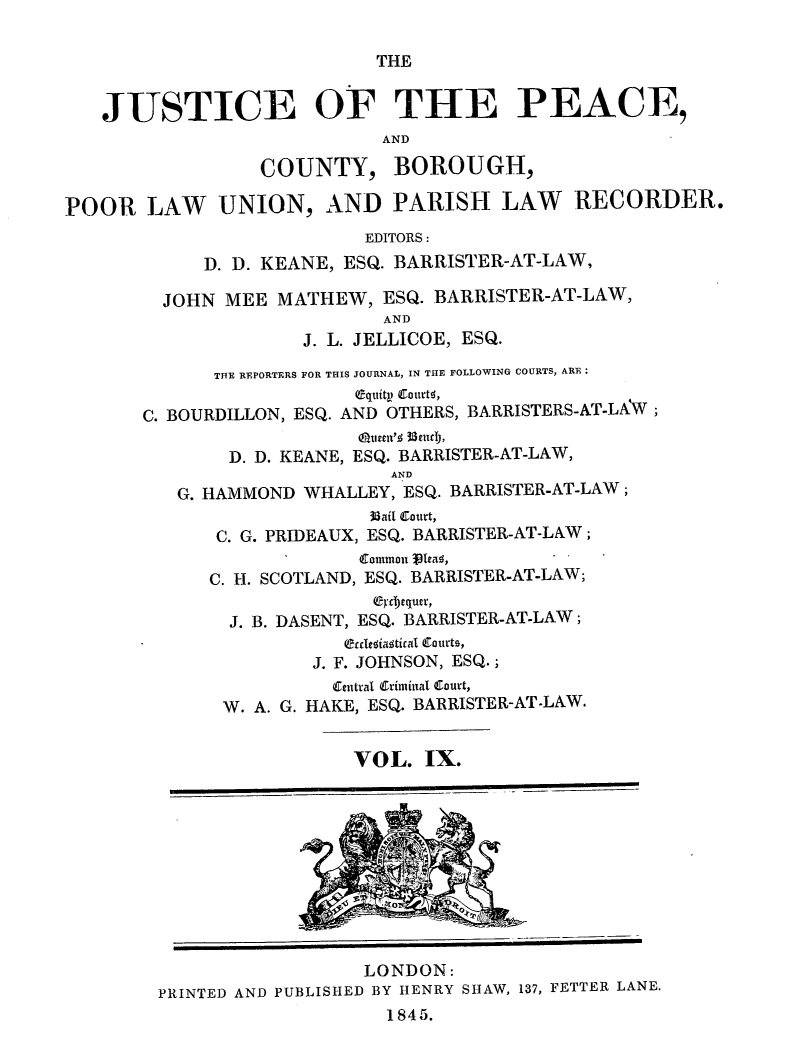 handle is hein.journals/cljw9 and id is 1 raw text is: THEJUSTICE OF THE PEACE,ANDCOUNTY, BOROUGH,POOR LAW UNION, AND PARISH LAW RECORDER.EDITORS:D. D. KEANE, ESQ. BARRISTER-AT-LAW,JOHN MEE MATHEW, ESQ. BARRISTER-AT-LAW,ANDJ. L. JELLICOE, ESQ.THE REPORTERS FOR THIS JOURNAL, IN THE FOLLOWING COURTS, ARE:C. BOURDILLON, ESQ. AND OTHERS, BARRISTERS-AT-LAW;(uuan'$ 3sec),D. D. KEANE, ESQ. BARRISTER-AT-LAW,ANDG. HAMMOND WHALLEY, ESQ. BARRISTER-AT-LAW;3Uail Curt,C. G. PRIDEAUX, ESQ. BARRISTER-AT-LAW;Common j3Tea ,C. H. SCOTLAND, ESQ. BARRISTER-AT-LAW;C-Ycequer,J. B. DASENT, ESQ. BARRISTER-AT-LAW;erclaiaaticai Curts,J. F. JOHNSON, ESQ.;Central Criminal Court,W. A. G. HAKE, ESQ. BARRISTER-AT-LAW.VOL. IX.rLONDON:PRINTED AND PUBLISHED BY HENRY SHAW, 137, FETTER LANE.1845.