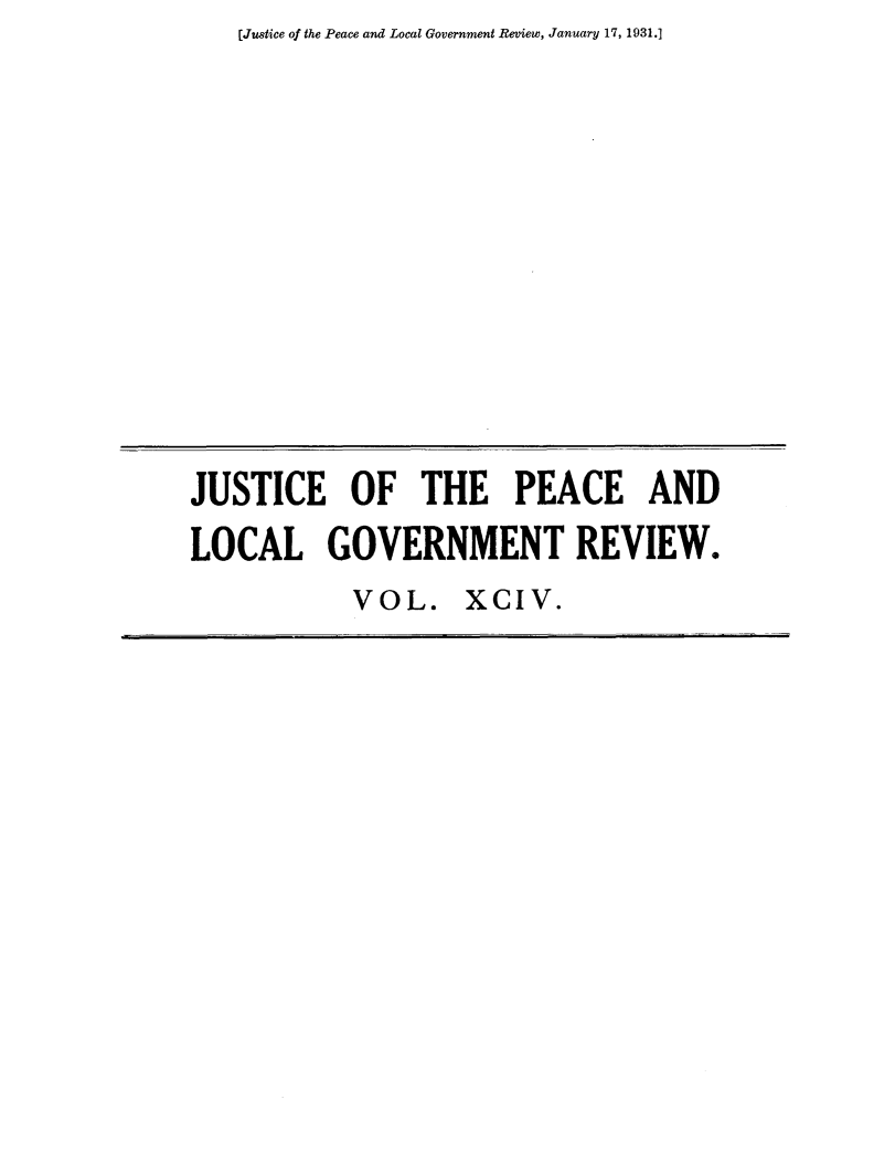 handle is hein.journals/cljw94 and id is 1 raw text is: [Justice of the Peace and Local Government Review, January 17, 1931.]JUSTICE OF THE PEACE ANDLOCAL GOVERNMENT REVIEW.           VOL. XCIV.